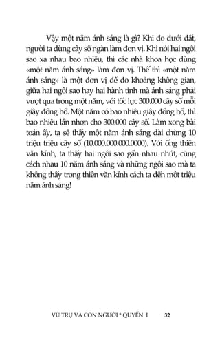  
 
VŨ TRỤ VÀ CON NGƯỜI * QUYỂN  I            32 
 
  Vậy một năm ánh sáng là gì? Khi đo dưới đất, 
người ta dùng cây số ngàn làm đơn vị. Khi nói hai ngôi 
sao  xa  nhau  bao  nhiêu,  thì  các  nhà  khoa  học  dùng 
«một năm ánh sáng» làm đơn vị. Thế thì «một năm 
ánh sáng» là một đơn vị để đo khoảng không gian, 
giữa hai ngôi sao hay hai hành tinh mà ánh sáng phải 
vượt qua trong một năm, với tốc lực 300.000 cây số mỗi 
giây đồng hồ. Một năm có bao nhiêu giây đồng hồ, thì 
bao nhiêu lần nhơn cho 300.000 cây số. Làm xong bài 
toán ấy, ta sẽ thấy một năm ánh sáng dài chừng 10 
triệu triệu cây số (10.000.000.000.0000). Với ống thiên 
văn kính, ta thấy hai ngôi sao gần nhau nhứt, cũng 
cách nhau 10 năm ánh sáng và những ngôi sao mà ta 
không thấy trong thiên văn kính cách ta đến một triệu 
năm ánh sáng! 
 
 
 
 
 
 
 
 