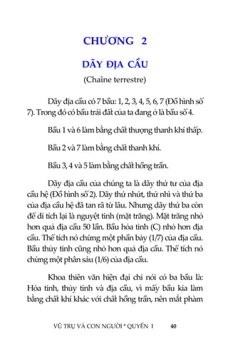  
 
VŨ TRỤ VÀ CON NGƯỜI * QUYỂN  I            40 
 
3CHƯƠNG   2 
DÃY  ĐỊA  CẦU 
(Chaîne terrestre) 
 
  Dãy địa cầu có 7 bầu: 1, 2, 3, 4, 5, 6, 7 (Đồ hình số 
7). Trong đó có bầu trái đất của ta đang ở là bầu số 4. 
  Bầu 1 và 6 làm bằng chất thượng thanh khí thấp. 
  Bầu 2 và 7 làm bằng chất thanh khí. 
  Bầu 3, 4 và 5 làm bằng chất hồng trần. 
  Dãy địa cầu của chúng ta là dãy thứ tư của địa 
cầu hệ (Đồ hình số 2). Dãy thứ nhứt, thứ nhì và thứ ba 
của địa cầu hệ đã tan rã từ lâu. Nhưng dãy thứ ba còn 
để di tích lại là nguyệt tinh (mặt trăng). Mặt trăng nhỏ 
hơn quả địa cầu 50 lần. Bầu hỏa tinh (C) nhỏ hơn địa 
cầu. Thể tích nó chừng một phần bảy (1/7) của địa cầu. 
Bầu thủy tinh cũng nhỏ hơn quả địa cầu. Thể tích nó 
chừng một phân sáu (1/6) của địa cầu. 
  Khoa thiên văn hiện đại chỉ nói có ba bầu là: 
Hỏa tinh, thủy tinh và địa cầu, vì mấy bầu kia làm 
bằng chất khí khác với chất hồng trần, nên mắt phàm 
 