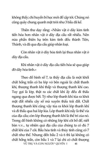  
 
VŨ TRỤ VÀ CON NGƯỜI * QUYỂN  I            41 
 
không thấy; chỉ huyền bí học mới đề cập tới. Chúng nó 
cũng quây chung quanh mặt trời như 3 bầu đã kể. 
  Thiên thư dạy rằng: «Nhân vật ở dãy kim tinh 
tiến hóa hơn nhân vật ở dãy địa cầu rất nhiều. Nên 
nửa  phần  thiên  hạ  trên  kim  tinh  đều  thành  Tiên, 
Thánh, và đã qua địa cầu giúp nhân loại. 
  Còn nhân vật ở dãy hỏa tinh lại thua nhân vật ở 
dãy địa cầu. 
  Khi nhân vật ở dãy địa cầu tiến hóa sẽ qua giúp 
đỡ dãy hỏa tinh.» 
  Theo đồ hình số 7, ta thấy địa cầu là một khối 
chất hồng trần có ba lớp vỏ bên ngoài là: chất thanh 
khí, thượng thanh khí thấp và thượng thanh khí cao. 
Tuy  gọi  là  lớp,  thật  ra  các  chất  khí  ấy  đều  đi  thấu 
ngang qua được hết. Tỷ như lớp thanh khí túa ra khỏi 
mặt  đất  nhiều  cây  số  mà  xuyên  thấu  trái  đất.  Chất 
thượng thanh khí cũng vậy túa ra khỏi lớp thanh khí 
và đi thấu qua hai lớp kia. Lớp thanh khí nầy là thể vía 
của địa cầu; còn lớp thượng thanh khí là thể trí của nó. 
Trong đồ hình không có những lớp khí cõi bồ đề, niết 
bàn v.v... tự nhiên quả địa cầu của chúng ta có đủ 7 
chất khí của 7 cõi. Bầu hỏa tinh và thủy tinh cũng có 7 
chất như thế. Nhưng đến bầu 2 và 6 thì lại không có 
chất hồng trần, còn bầu 1 và 7 lại chỉ có chất thượng 
 