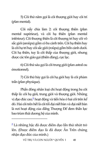  
 
VŨ TRỤ VÀ CON NGƯỜI * QUYỂN  I            45 
 
  5) Cõi thứ năm gọi là cõi thượng giới hay cõi trí 
(plan mental).  
  Cõi  nầy  chia  làm  2:  cõi  thượng  thiên  (plan 
mental  supérieur),  và  cõi  hạ  thiên  (plan  mental 
inférieur). Cõi thượng thiên là cõi thượng trí hay cõi vô 
sắc giới (aroûpa) gồm có ba cảnh trên. Cõi hạ thiên hay 
là cõi hạ trí hay cõi sắc giới (roûpa) gồm bốn cảnh dưới. 
Cõi hạ thiên, tuy là cõi thấp của thượng giới, nhưng 
được các tôn giáo gọi (thiên đàng), cực lạc. 
  6) Cõi thứ sáu gọi là cõi trung giới (plan astral ou 
émotionnel). 
  7) Cõi thứ bảy gọi là cõi hạ giới hay là cõi phàm 
trần (plan physique). 
  Phần đông nhân loại chỉ hoạt động trong ba cõi 
thấp là: cõi hạ giới, trung giới và thượng giới. Những 
vị đạo đức cao,2 hoạt động và tiến hóa ở hai cõi trên kế 
đó. Hai cõi trên hết là cõi tối đại niết bàn và đại niết bàn 
là nơi hoạt động của đấng Thượng Đế đem thần lực 
bao trùm thái dương hệ của mình. 
                                           
2 Là những bậc đã được điểm đạo lần thứ nhứt trở 
lên.  (Được  điểm  đạo  là  đã  được  Ân  Trên  chứng 
nhận đạo đức của mình.) 
 