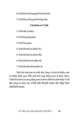  
 
VŨ TRỤ VÀ CON NGƯỜI * QUYỂN  I            48 
 
  6. Chất khí cõi trung giới là thanh khí. 
  7. Chất khí cõi hạ giới là hồng trần. 
Cõi phàm có 7 chất: 
  1. Chất đặc (solide). 
  2. Chất lỏng (liquide). 
  3. Chất hơi (gaz). 
  4. Tinh khí thứ tư (éther IV). 
  5. Tinh khí thứ ba (éther III). 
  6. Tinh khí thứ hai (éther II). 
  7. Tinh khí thứ nhứt (éther I). 
  Tinh khí nhẹ hơn ba chất: đặc, lỏng và hơi rất nhiều, nên 
nó thẩm thấu qua. Mỗi chất khí rung động mau lẹ khác nhau. 
Chất khí cảnh cao rung động mau lẹ hơn chất khí cảnh thấp. Chất 
khí cũng có màu sắc. Chất khí thanh màu sắc đẹp hơn 
chất khí trược. 
 