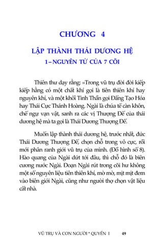  
 
VŨ TRỤ VÀ CON NGƯỜI * QUYỂN  I            49 
 
5CHƯƠNG   4 
LẬP  THÀNH  THÁI  DƯƠNG  HỆ 
1 – NGUYÊN  TỬ  CỦA  7  CÕI  
 
Thiên thư dạy rằng: «Trong vũ trụ đời đời kiếp 
kiếp  hằng  có  một  chất  khí  gọi  là  tiên  thiên  khí  hay 
nguyên khí, và một khối Tinh Thần gọi Đấng Tạo Hóa 
hay Thái Cực Thánh Hoàng. Ngài là chúa tể càn khôn, 
chế ngự vạn vật, sanh ra các vị Thượng Đế của thái 
dương hệ mà ta gọi là Thái Dương Thượng Đế. 
  Muốn lập thành thái dương hệ, trước nhất, đức 
Thái Dương Thượng Đế, chọn chỗ trong vô cực, rồi 
mới phân ranh giới vũ trụ của mình. (Đồ hình số 8). 
Hào quang của Ngài dứt tới đâu, thì chỗ đó là biên 
cương nước Ngài. Đoạn Ngài rút trong cõi hư không 
một số nguyên liệu tiên thiên khí, mờ mờ, mịt mịt đem 
vào biên giới Ngài, cũng như người thợ chọn vật liệu 
cất nhà. 
 
 
 
 