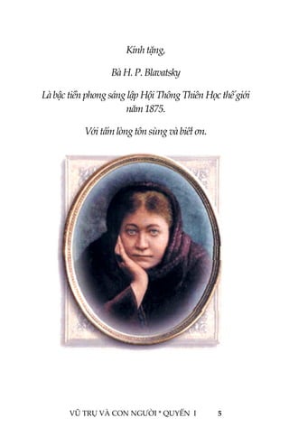  
 
 
Kính tặng, 
Bà H. P. Blavatsky 
Là bậc tiền phong sáng lập Hội Thông Thiên Học thế giới 
năm 1875. 
Với tấm lòng tôn sùng và biết ơn. 
 
 
 
 
 
 
 
 
 
 
 
 
 
 
 
 
VŨ TRỤ VÀ CON NGƯỜI * QUYỂN  I            5 
 
 
