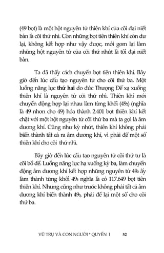  
 
VŨ TRỤ VÀ CON NGƯỜI * QUYỂN  I            52 
 
(49 bọt) là một hột nguyên tử thiên khí của cõi đại niết 
bàn là cõi thứ nhì. Còn những bọt tiên thiên khí còn dư 
lại, không kết hợp như vậy  được, mới gom lại làm 
những hột nguyên tử của cõi thứ nhứt là tối đại niết 
bàn. 
  Ta đã thấy cách chuyển bọt tiên thiên khí. Bây 
giờ  đến  lúc  cấu  tạo  nguyên  tử  cho  cõi  thứ  ba.  Một 
luồng năng lực thứ hai do đức Thượng Đế xạ xuống 
thiên  khí  là  nguyên  tử  cõi  thứ  nhì.  Thiên  khí  mới 
chuyển động hợp lại nhau làm từng khối (492) (nghĩa 
là 49 nhơn cho 49) hóa thành 2.401 bọt thiên khí kết 
chặt với một hột nguyên tử cõi thứ ba mà ta gọi là âm 
dương khí. Cũng như kỳ nhứt, thiên khí không phải 
biến thành tất cả ra âm dương khí, vì phải để một số 
thiên khí cho cõi  thứ nhì. 
  Bây giờ đến lúc cấu tạo nguyên tử cõi thứ tư là 
cõi bồ đề. Luồng năng lực hạ xuống kỳ ba, làm chuyển 
động âm dương khí kết hợp những nguyên tử 492 ấy 
làm thành từng khối 493 nghĩa là có 117.649 bọt tiên 
thiên khí. Nhưng cũng như trước không phải tất cả âm 
dương khí biến thành 493, phải để lại một số cho cõi 
thứ ba. 
 