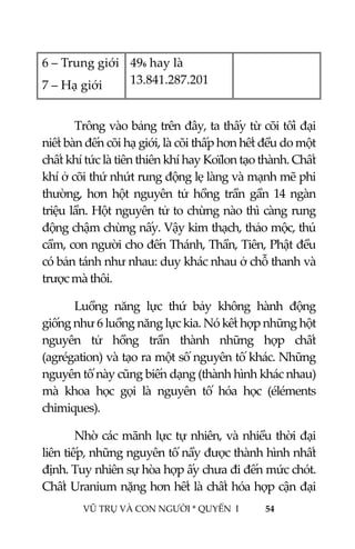  
 
VŨ TRỤ VÀ CON NGƯỜI * QUYỂN  I            54 
 
6 – Trung giới 
7 – Hạ giới 
496 hay là 
13.841.287.201  
 
  Trông vào bảng trên đây, ta thấy từ cõi tối đại 
niết bàn đến cõi hạ giới, là cõi thấp hơn hết đều do một 
chất khí tức là tiên thiên khí hay Koïlon tạo thành. Chất 
khí ở cõi thứ nhứt rung động lẹ làng và mạnh mẽ phi 
thường,  hơn  hột  nguyên  tử  hồng  trần  gần  14  ngàn 
triệu lần. Hột nguyên tử to chừng nào thì càng rung 
động chậm chừng nấy. Vậy kim thạch, thảo mộc, thú 
cầm, con người cho đến Thánh, Thần, Tiên, Phật đều 
có bản tánh như nhau: duy khác nhau ở chỗ thanh và 
trược mà thôi. 
  Luồng  năng  lực  thứ  bảy  không  hành  động 
giống như 6 luồng năng lực kia. Nó kết hợp những hột 
nguyên  tử  hồng  trần  thành  những  hợp  chất 
(agrégation) và tạo ra một số nguyên tố khác. Những 
nguyên tố này cũng biến dạng (thành hình khác nhau) 
mà  khoa  học  gọi  là  nguyên  tố  hóa  học  (éléments 
chimiques). 
  Nhờ các mãnh lực tự nhiên, và nhiều thời đại 
liên tiếp, những nguyên tố nầy được thành hình nhất 
định. Tuy nhiên sự hòa hợp ấy chưa đi đến mức chót. 
Chất Uranium nặng hơn hết là chất hóa hợp cận đại 
 
