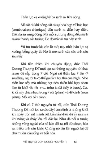  
 
VŨ TRỤ VÀ CON NGƯỜI * QUYỂN  I            62 
 
  Thần lực xạ xuống kỳ ba sanh ra: Khí nóng. 
  Mà tất cả khí nóng, tất cả sự hòa hợp về hóa học 
(combinaison  chimique)  đều  sanh  ra  điễn  hay  điện. 
Điện là sự rung động. Mà mỗi sự rung động đều sanh 
ra âm thanh, sắc tướng. Do đó mà vũ trụ nảy sanh. 
  Vũ trụ trước kia còn lờ mờ, nay nhờ thần lực xạ 
xuống, bỗng quây tít. Nó là mẹ sanh của các tinh cầu 
sau nầy. 
  Khi  tiên  thiên  khí  chuyển  động,  đức  Thái 
Dương Thượng Đế mới tạo ra những nguyên tử khác 
nhau  để  sắp  trong  7  cõi.  Ngài  rải  thần  lực  7  lần  (7 
souffles), người ta có thể gọi là 7 hơi thở của Ngài. Nhờ 
thần lực nầy mà những bọt tiên thiên khí hợp nhau 
làm từ khối 49, 492  v.v... (như ta đã thấy ở trước). Các 
khối nầy chia nhau trong 7 cõi (plans) và 49 cảnh (sous 
plans). Mỗi cõi có 7 cảnh. 
  Khi  có  7  thứ  nguyên  tử  rồi,  đức  Thái  Dương 
Thượng Đế mới tạo ra các dãy hành tinh là những khối 
khí xoáy tròn rất mãnh liệt. Lần lần khối khí ấy sanh ra 
khí nóng và cháy lên, rồi đặc lại. Như đã nói ở trước, 
những vòng ngoài  của nó kéo dài ra, rồi đứt đoạn, hóa 
ra nhiều tinh cầu khác. Chúng nó lần lần nguội lại để 
cho muôn loài sống và tiến hóa. 
 