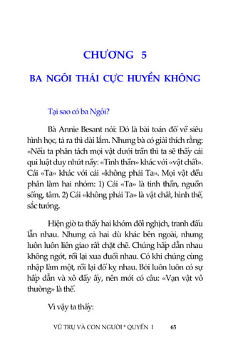  
 
VŨ TRỤ VÀ CON NGƯỜI * QUYỂN  I            65 
 
6CHƯƠNG   5 
BA  NGÔI  THÁI  CỰC  HUYỀN  KHÔNG 
 
Tại sao có ba Ngôi? 
Bà Annie Besant nói: Đó là bài toán đố về siêu 
hình học, tả ra thì dài lắm. Nhưng bà có giải thích rằng: 
«Nếu ta phân tách mọi vật dưới trần thì ta sẽ thấy cái 
qui luật duy nhứt nầy: «Tinh thần» khác với «vật chất». 
Cái «Ta» khác với cái «không phải Ta». Mọi vật đều 
phân làm hai nhóm: 1) Cái «Ta» là tinh thần, nguồn 
sống, tâm. 2) Cái «không phải Ta» là vật chất, hình thể, 
sắc tướng. 
Hiện giờ ta thấy hai khóm đối nghịch, tranh đấu 
lẫn  nhau.  Nhưng  cả  hai  dù  khác  bên  ngoài,  nhưng 
luôn luôn liên giao rất chặt chẽ. Chúng hấp dẫn nhau 
không ngớt, rồi lại xua đuổi nhau. Có khi chúng cùng 
nhập làm một, rồi lại đố kỵ nhau. Bởi luôn luôn có sự 
hấp dẫn và xô đẩy ấy, nên mới có câu: «Vạn vật vô 
thường» là thế. 
Vì vậy ta thấy: 
 