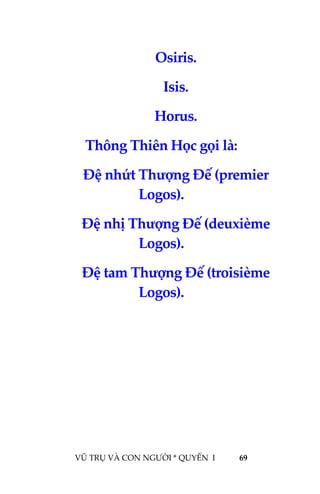  
 
VŨ TRỤ VÀ CON NGƯỜI * QUYỂN  I            69 
 
Osiris. 
Isis. 
Horus. 
Thông Thiên Học gọi là: 
Đệ nhứt Thượng Đế (premier 
Logos). 
Đệ nhị Thượng Đế (deuxième 
Logos). 
Đệ tam Thượng Đế (troisième 
Logos). 
 
 
 
 
 
 