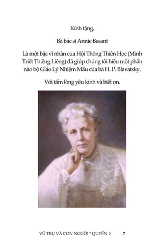  
 
VŨ TRỤ VÀ CON NGƯỜI * QUYỂN  I            7 
 
Kính tặng, 
Bà bác sĩ Annie Besant  
Là một bậc vĩ nhân của Hội Thông Thiên Học (Minh 
Triết Thiêng Liêng) đã giúp chúng tôi hiểu một phần 
nào bộ Giáo Lý Nhiệm Mầu của bà H. P. Blavatsky. 
Với tấm lòng yêu kính và biết ơn. 
 
 