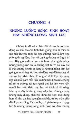  
 
VŨ TRỤ VÀ CON NGƯỜI * QUYỂN  I            77 
 
 
7CHƯƠNG   6 
NHỮNG   LUỒNG   SÓNG   SINH   HOẠT   
HAY   NHỮNG LUỒNG   SINH   LỰC  
 
Chúng ta đã vẽ sơ bản đồ vũ trụ là nơi hoạt 
động và tiến hóa của tinh thần giống như ta miêu tả 
các biệt thự của một đại học đường: Nào là lớp học, 
phòng thí nghiệm, thư viện, giảng đường, nhà giải trí 
v.v... Bây giờ ta đi xa hơn một bước nữa nghĩa là học 
những luồng sinh lực xạ xuống biệt thự vĩ đại nầy tức 
là thái dương hệ của ta đang ở. Những luồng sinh lực 
giống như những tốp học trò đồng loạt đến trường, đi 
vào các lớp khác nhau. Chúng nó đi từ lớp nầy, sang 
lớp kia; mỗi năm mỗi tiến, và khi mãn khóa rồi, chúng 
nó  sẽ  ra  trường,  rải  rác  ngoài  đời:  kẻ  làm  việc  nầy, 
người  làm  việc  khác,  tùy  theo  sở  thích  và  tài  năng. 
Nhưng  ở  đây  ta  dùng  tiếng  «đại  học  đường»  cũng 
không mấy đúng, phải nói «khu đại học» mới đúng 
hơn; vì khu đại học bao gồm các bậc, từ lớp mẫu giáo 
đến lớp cao đẳng. Ta khởi học từ phần tử quan trọng, 
tức  là  những  luồng  sóng  sinh  hoạt,  rồi  đến  những 
 
