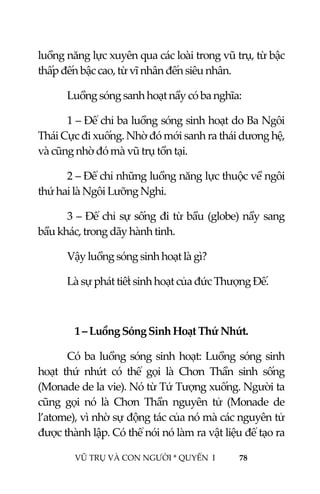  
 
VŨ TRỤ VÀ CON NGƯỜI * QUYỂN  I            78 
 
luồng năng lực xuyên qua các loài trong vũ trụ, từ bậc 
thấp đến bậc cao, từ vĩ nhân đến siêu nhân. 
Luồng sóng sanh hoạt nầy có ba nghĩa: 
1 – Để chỉ ba luồng sóng sinh hoạt do Ba Ngôi 
Thái Cực đi xuống. Nhờ đó mới sanh ra thái dương hệ, 
và cũng nhờ đó mà vũ trụ tồn tại. 
2 – Để chỉ những luồng năng lực thuộc về ngôi 
thứ hai là Ngôi Lưỡng Nghi. 
3 – Để chỉ sự sống đi từ bầu (globe) nầy sang 
bầu khác, trong dãy hành tinh. 
Vậy luồng sóng sinh hoạt là gì? 
Là sự phát tiết sinh hoạt của đức Thượng Đế. 
 
1 – Luồng Sóng Sinh Hoạt Thứ Nhứt. 
  Có ba luồng sóng sinh hoạt: Luồng sóng sinh 
hoạt  thứ  nhứt  có  thể  gọi  là  Chơn  Thần  sinh  sống 
(Monade de la vie). Nó từ Tứ Tượng xuống. Người ta 
cũng  gọi  nó  là  Chơn  Thần  nguyên  tử  (Monade  de 
l’atome), vì nhờ sự động tác của nó mà các nguyên tử 
được thành lập. Có thể nói nó làm ra vật liệu để tạo ra 
 