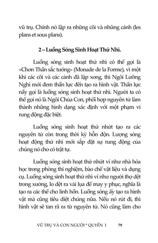  
 
VŨ TRỤ VÀ CON NGƯỜI * QUYỂN  I            79 
 
vũ trụ. Chính nó lập ra những cõi và những cảnh (les 
plans et sous plans). 
 
2 – Luồng Sóng Sinh Hoạt Thứ Nhì. 
Luồng  sóng  sinh  hoạt  thứ  nhì  có  thể  gọi  là 
«Chơn Thần sắc tướng» (Monade de la Forme), vì một 
khi các cõi và các cảnh đã lập xong, thì Ngôi Lưỡng 
Nghi mới đem thần lực đến tạo ra hình vật. Thần lực 
nầy gọi là luồng sóng sinh hoạt thứ nhì. Người ta có 
thể gọi nó là Ngôi Chúa Con, phối hợp nguyên tử làm 
thành  những  hình  dạng  xác  định  với  một  phạm  vi 
rung động đặc biệt. 
Luồng  sóng  sinh  hoạt  thứ  nhứt  tạo  ra  các 
nguyên  tử  còn  trong  thời  kỳ  hỗn  độn.  Lượng  sóng 
hoạt  động  thứ  nhì  mới  sắp  đặt  sự  rung  động  của 
chúng nó cho có trật tự. 
Luồng sóng sinh hoạt thứ nhứt ví như nhà hóa 
học trong phòng thí nghiệm, bào chế vật liệu và dụng 
cụ. Luồng sóng sinh hoạt thứ nhì ví như người thợ dệt 
trong xưởng, lo dệt ra vải lụa để may y phục, nghĩa là 
tạo ra các thể cho linh hồn. Luồng sóng ấy tạo ra hình 
vật mà cũng tiêu diệt chúng nữa. Nếu nó rút đi, thì 
hình vật sẽ tan rã ra từ nguyên tử. Nó cũng làm cho 
 