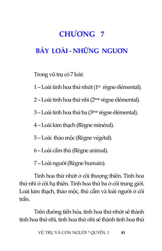  
 
VŨ TRỤ VÀ CON NGƯỜI * QUYỂN  I            81 
 
8CHƯƠNG   7 
BẢY  LOÀI ‐ NHỮNG  NGUƠN  
 
  Trong vũ trụ có 7 loài: 
  1 – Loài tinh hoa thứ nhứt (1er  règne élémental). 
  2 – Loài tinh hoa thứ nhì (2ème règne élémental). 
  3 – Loài tinh hoa thứ ba (3ème règne élémental). 
  4 – Loài kim thạch (Règne minéral). 
  5 – Loài  thảo mộc (Règne végétal). 
  6 – Loài cầm thú (Règne animal). 
  7 – Loài người (Règne humain). 
Tinh hoa thứ nhứt ở cõi thượng thiên. Tinh hoa 
thứ nhì ở cõi hạ thiên. Tinh hoa thứ ba ở cõi trung giới. 
Loài kim thạch, thảo mộc, thú cầm và loài người ở cõi 
trần. 
Trên đường tiến hóa, tinh hoa thứ nhứt sẽ thành 
tinh hoa thứ nhì, tinh hoa thứ nhì sẽ thành tinh hoa thứ 
 