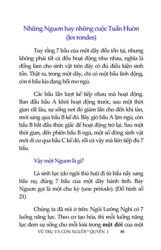  
 
VŨ TRỤ VÀ CON NGƯỜI * QUYỂN  I            85 
 
Những Nguơn hay những cuộc Tuần Huờn 
(les rondes) 
  Tuy rằng 7 bầu của một dãy đều tồn tại, nhưng 
không phải tất cả đều hoạt động như nhau, nghĩa là 
đồng làm cho sinh vật trên đây có đủ điều kiện sinh 
tồn. Thật ra, trong một dãy, chỉ có một bầu linh động, 
còn 6 bầu kia đang hồi mơ ngủ. 
Các bầu lần lượt kế tiếp nhau mà hoạt động. 
Ban đầu bầu A khởi hoạt động trước, sau một thời 
gian rất lâu, sự sống nơi đó giảm lần cho đến khi tàn, 
mới sang qua bầu B kế đó. Bây giờ bầu A lịm ngủ, còn 
bầu B bắt đầu thức giấc để hoạt động trở lại. Sau một 
thời gian, đến phiên bầu B ngủ, một số đông sinh vật 
mới di cư qua bầu C kế đó, rồi cứ vậy mà liên tiếp đủ 7 
bầu. 
Vậy một Nguơn là gì? 
Là sinh lực (do ngôi thứ hai) đi từ bầu nầy sang 
bầu  nọ,  đúng  7  bầu  của  một  dãy  hành  tinh.  Bảy 
Nguơn gọi là một chu kỳ (une période). (Đồ hình số 
21) 
Chúng ta đã nói ở trên: Ngôi Lưỡng Nghi có 7 
luồng năng lực. Theo cơ tạo hóa, thì mỗi luồng năng 
lực đem sự sống cho mỗi loài trong một đời của một 
 