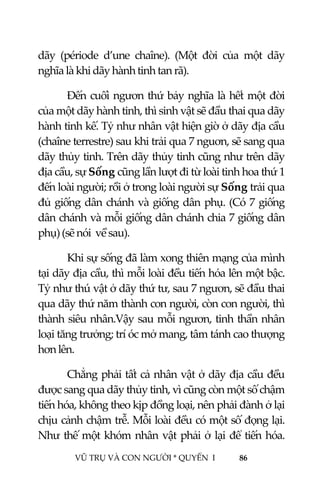  
 
VŨ TRỤ VÀ CON NGƯỜI * QUYỂN  I            86 
 
dãy  (période  d’une  chaîne).  (Một  đời  của  một  dãy 
nghĩa là khi dãy hành tinh tan rã). 
Đến cuối ngươn thứ bảy nghĩa là hết một đời 
của một dãy hành tinh, thì sinh vật sẽ đầu thai qua dãy 
hành tinh kế. Tỷ như nhân vật hiện giờ ở dãy địa cầu 
(chaîne terrestre) sau khi trải qua 7 nguơn, sẽ sang qua 
dãy thủy tinh. Trên dãy thủy tinh cũng như trên dãy 
địa cầu, sự Sống cũng lần lượt đi từ loài tinh hoa thứ 1 
đến loài người; rồi ở trong loài người sự Sống trải qua 
đủ giống dân chánh và giống dân phụ. (Có 7 giống 
dân chánh và mỗi giống dân chánh chia 7 giống dân 
phụ) (sẽ nói  về sau). 
Khi sự sống đã làm xong thiên mạng của mình 
tại dãy địa cầu, thì mỗi loài đều tiến hóa lên một bậc. 
Tỷ như thú vật ở dãy thứ tư, sau 7 ngươn, sẽ đầu thai 
qua dãy thứ năm thành con người, còn con người, thì 
thành siêu nhân.Vậy sau mỗi ngươn, tinh thần nhân 
loại tăng trưởng; trí óc mở mang, tâm tánh cao thượng 
hơn lên. 
Chẳng phải tất cả nhân vật ở dãy địa cầu đều 
được sang qua dãy thủy tinh, vì cũng còn một số chậm 
tiến hóa, không theo kịp đồng loại, nên phải đành ở lại 
chịu cảnh chậm trễ. Mỗi loài đều có một số đọng lại. 
Như thế một khóm nhân vật phải ở lại để tiến hóa. 
 