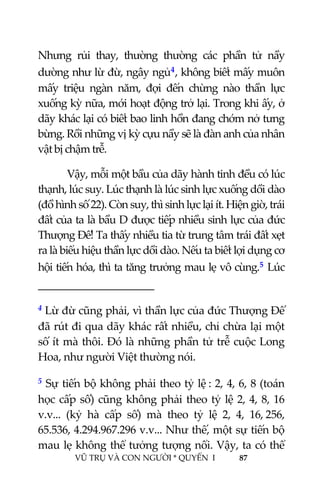  
 
VŨ TRỤ VÀ CON NGƯỜI * QUYỂN  I            87 
 
Nhưng  rủi  thay,  thường  thường  các  phần  tử  nầy 
dường như lừ đừ, ngây ngủ4, không biết mấy muôn 
mấy  triệu  ngàn  năm,  đợi  đến  chừng  nào  thần  lực 
xuống kỳ nữa, mới hoạt động trở lại. Trong khi ấy, ở 
dãy khác lại có biết bao linh hồn đang chớm nở tưng 
bừng. Rồi những vị kỳ cựu nầy sẽ là đàn anh của nhân 
vật bị chậm trễ. 
Vậy, mỗi một bầu của dãy hành tinh đều có lúc 
thạnh, lúc suy. Lúc thạnh là lúc sinh lực xuống dồi dào 
(đồ hình số 22). Còn suy, thì sinh lực lại ít. Hiện giờ, trái 
đất của ta là bầu D được tiếp nhiều sinh lực của đức 
Thượng Đế! Ta thấy nhiều tia từ trung tâm trái đất xẹt 
ra là biểu hiệu thần lực dồi dào. Nếu ta biết lợi dụng cơ 
hội tiến hóa, thì ta tăng trưởng mau lẹ vô cùng.5 Lúc 
                                           
4 Lừ đừ cũng phải, vì thần lực của đức Thượng Đế 
đã rút đi qua dãy khác rất nhiều, chỉ chừa lại một 
số ít mà thôi. Đó là những phần tử trễ cuộc Long 
Hoa, như người Việt thường nói. 
5 Sự tiến bộ không phải theo tỷ lệ : 2, 4, 6, 8 (toán 
học cấp số) cũng không phải theo tỷ lệ 2, 4, 8, 16 
v.v...  (kỷ  hà  cấp  số)  mà  theo  tỷ  lệ  2,  4,  16, 256, 
65.536, 4.294.967.296 v.v... Như thế, một sự tiến bộ 
mau lẹ không thể tưởng tượng nổi. Vậy, ta có thể 
 