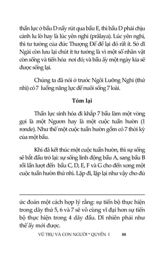  
 
VŨ TRỤ VÀ CON NGƯỜI * QUYỂN  I            88 
 
thần lực ở bầu D nầy rút qua bầu E, thì bầu D phải chịu 
cảnh lu lờ hay là lúc yên nghỉ (prâlaya). Lúc yên nghỉ, 
thì tư tưởng của đức Thượng Đế để lại đó rất ít. Sở dĩ 
Ngài còn lưu lại chút ít tư tưởng là vì một số nhân vật 
còn sống và tiến hóa  nơi đó; và bầu ấy một ngày kia sẽ 
được sống lại. 
Chúng ta đã nói ở trước Ngôi Lưỡng Nghi (thứ 
nhì) có 7  luồng năng lực để nuôi sống 7 loài. 
Tóm lại 
Thần lực sinh hóa đi khắp 7 bầu làm một vòng 
gọi  là  một  Ngươn  hay  là  một  cuộc  tuần  hườn  (1 
ronde). Như thế một cuộc tuần hườn gồm có 7 thời kỳ 
của một bầu. 
Khi đã kết thúc một cuộc tuần hườn, thì sự sống 
sẽ bắt đầu trở lại: sự sống linh động bầu A, sang bầu B 
rồi lần lượt đến  bầu C, D, E, F và G cho đến xong một 
cuộc tuần hườn thứ nhì. Lặp đi, lặp lại như vậy cho đủ 
                                                                                         
ức đoán một cách hợp lý rằng: sự tiến bộ thực hiện 
trong dãy thứ 5, 6 và 7 sẽ vô cùng vĩ đại hơn sự tiến 
bộ thực hiện trong 4 dãy đầu. Dĩ nhiên phải như 
thế ấy mới được. 
 