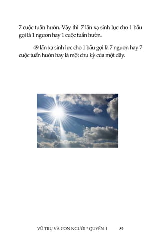  
 
VŨ TRỤ VÀ CON NGƯỜI * QUYỂN  I            89 
 
7 cuộc tuần hườn. Vậy thì: 7 lần xạ sinh lực cho 1 bầu 
gọi là 1 ngươn hay 1 cuộc tuần hườn. 
49 lần xạ sinh lực cho 1 bầu gọi là 7 nguơn hay 7 
cuộc tuần hườn hay là một chu kỳ của một dãy. 
 
 