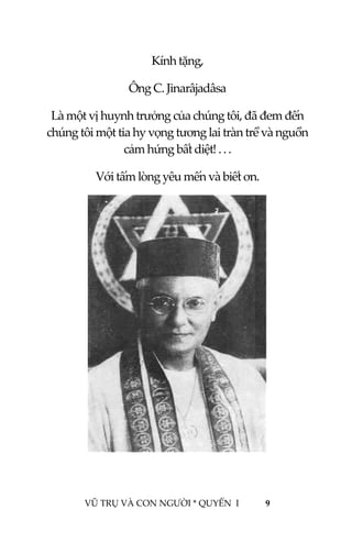  
 
VŨ TRỤ VÀ CON NGƯỜI * QUYỂN  I            9 
 
Kính tặng, 
Ông C. Jinarâjadâsa 
Là một vị huynh trưởng của chúng tôi, đã đem đến 
chúng tôi một tia hy vọng tương lai tràn trề và nguồn 
cảm hứng bất diệt! . . .  
Với tấm lòng yêu mến và biết ơn. 
 