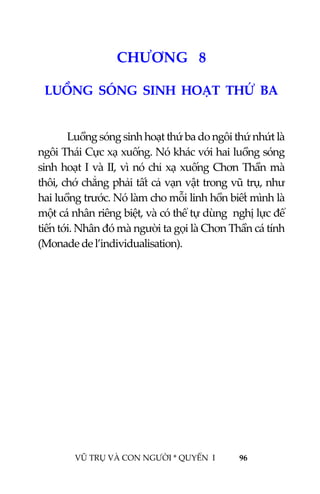  
 
VŨ TRỤ VÀ CON NGƯỜI * QUYỂN  I            96 
 
9CHƯƠNG   8 
LUỒNG  SÓNG  SINH  HOẠT  THỨ  BA 
 
  Luồng sóng sinh hoạt thứ ba do ngôi thứ nhứt là 
ngôi Thái Cực xạ xuống. Nó khác với hai luồng sóng 
sinh hoạt I và II, vì nó chỉ xạ xuống Chơn Thần mà 
thôi, chớ chẳng phải tất cả vạn vật trong vũ trụ, như 
hai luồng trước. Nó làm cho mỗi linh hồn biết mình là 
một cá nhân riêng biệt, và có thể tự dùng  nghị lực để 
tiến tới. Nhân đó mà người ta gọi là Chơn Thần cá tính 
(Monade de l’individualisation). 
 
 
 
 
 
 
 
 
 