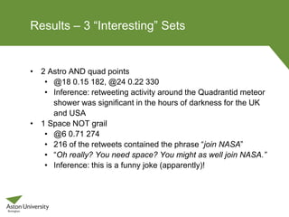 Results – 3 “Interesting” Sets
• 2 Astro AND quad points
• @18 0.15 182, @24 0.22 330
• Inference: retweeting activity around the Quadrantid meteor
shower was significant in the hours of darkness for the UK
and USA
• 1 Space NOT grail
• @6 0.71 274
• 216 of the retweets contained the phrase “join NASA”
• “Oh really? You need space? You might as well join NASA.”
• Inference: this is a funny joke (apparently)!
 