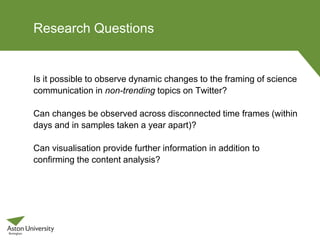 Research Questions
Is it possible to observe dynamic changes to the framing of science
communication in non-trending topics on Twitter?
Can changes be observed across disconnected time frames (within
days and in samples taken a year apart)?
Can visualisation provide further information in addition to
confirming the content analysis?
 