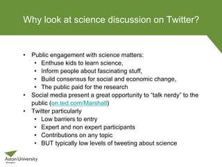 Why look at science discussion on Twitter?
• Public engagement with science matters:
• Enthuse kids to learn science,
• Inform people about fascinating stuff,
• Build consensus for social and economic change,
• The public paid for the research
• Social media present a great opportunity to “talk nerdy” to the
public (on.ted.com/Marshall)
• Twitter particularly
• Low barriers to entry
• Expert and non expert participants
• Contributions on any topic
• BUT typically low levels of tweeting about science
 