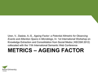 METRICS – AGEING FACTOR
Uren, V., Dadzie, A.-S., Ageing Factor: a Potential Altmetric for Observing
Events and Attention Spans in Microblogs, In: 1st International Workshop on
Knowledge Extraction and Consolidation from Social Media ( KECSM 2012)
collocated with the 11th International Semantic Web Conference
 