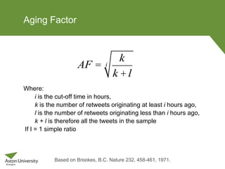 Aging Factor
Where:
i is the cut-off time in hours,
k is the number of retweets originating at least i hours ago,
l is the number of retweets originating less than i hours ago,
k + l is therefore all the tweets in the sample
If I = 1 simple ratio
AF =
k
k +l
i
Based on Brookes, B.C. Nature 232, 458-461, 1971.
 