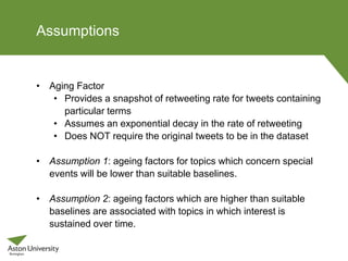 Assumptions
• Aging Factor
• Provides a snapshot of retweeting rate for tweets containing
particular terms
• Assumes an exponential decay in the rate of retweeting
• Does NOT require the original tweets to be in the dataset
• Assumption 1: ageing factors for topics which concern special
events will be lower than suitable baselines.
• Assumption 2: ageing factors which are higher than suitable
baselines are associated with topics in which interest is
sustained over time.
 