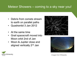 Meteor Showers – coming to a sky near you!
• Debris from comets stream
to earth on parallel paths
• Quadrantid 3 Jan 2012
• At the same time
• Grail spacecraft moved into
Moon orbit 2nd of Jan
• Moon & Jupiter close and
aligned vertically 2nd Jan
Images from Wikipedia
 