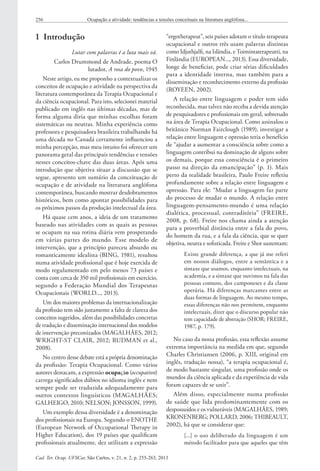 Cad. Ter. Ocup. UFSCar, São Carlos, v. 21, n. 2, p. 255-263, 2013
256 Ocupação e atividade: tendências e tensões conceituais na literatura anglófona...
1  Introdução
Lutar com palavras é a luta mais vã.
Carlos Drummond de Andrade, poema O
lutador, A rosa do povo, 1945
Neste artigo, eu me proponho a contextualizar os
conceitos de ocupação e atividade na perspectiva da
literatura contemporânea da Terapia Ocupacional e
da ciência ocupacional. Para isto, selecionei material
publicado em inglês nas últimas décadas, mas de
forma alguma diria que minhas escolhas foram
sistemáticas ou neutras. Minha experiência como
professora e pesquisadora brasileira trabalhando há
uma década no Canadá certamente influenciou a
minha percepção, mas meu intuito foi oferecer um
panorama geral das principais tendências e tensões
nesses conceitos-chave das duas áreas. Após uma
introdução que objetiva situar a discussão que se
segue, apresento um sumário da conceituação de
ocupação e de atividade na literatura anglófona
contemporânea, buscando mostrar desdobramentos
históricos, bem como apontar possibilidades para
os próximos passos da produção intelectual da área.
Há quase cem anos, a ideia de um tratamento
baseado nas atividades com as quais as pessoas
se ocupam na sua rotina diária vem prosperando
em várias partes do mundo. Esse modelo de
intervenção, que a princípio pareceu absurdo ou
romanticamente idealista (BING, 1981), resultou
numa atividade profissional que é hoje exercida de
modo regulamentado em pelo menos 73 países e
conta com cerca de 350 mil profissionais em exercício,
segundo a Federação Mundial dos Terapeutas
Ocupacionais (WORLD..., 2013).
Um dos maiores problemas da internacionalização
da profissão tem sido justamente a falta de clareza dos
conceitos sugeridos, além das possibilidades concretas
de tradução e disseminação internacional dos modelos
de intervenção preconizados (MAGALHÃES, 2012;
WRIGHT-ST CLAIR, 2012; RUDMAN et al.,
2008).
No centro desse debate está a própria denominação
da profissão: Terapia Ocupacional. Como vários
autores destacam, a expressão ocupação (occupation)
carrega significados dúbios no idioma inglês e nem
sempre pode ser traduzida adequadamente para
outros contextos linguísticos (MAGALHÃES;
GALHEIGO, 2010; NELSON; JONSSON, 1999).
Um exemplo dessa diversidade é a denominação
dos profissionais na Europa. Segundo o ENOTHE
(European Network of Occupational Therapy in
Higher Education), dos 19 países que qualificam
profissionais atualmente, dez utilizam a expressão
“ergotherapeut”, seis países adotam o título terapeuta
ocupacional e outros três usam palavras distintas
como Idjuthjalfi, na Islândia, e Toimintaterapeutti, na
Finlândia (EUROPEAN..., 2013). Essa diversidade,
longe de beneficiar, pode criar sérias dificuldades
para a identidade interna, mas também para a
disseminação e reconhecimento externo da profissão
(ROYEEN, 2002).
A relação entre linguagem e poder tem sido
reconhecida, mas talvez não receba a devida atenção
de pesquisadores e profissionais em geral, sobretudo
na área de Terapia Ocupacional. Como assinalou o
britânico Norman Fairclough (1989), investigar a
relação entre linguagem e opressão teria o benefício
de “ajudar a aumentar a consciência sobre como a
linguagem contribui na dominação de alguns sobre
os demais, porque essa consciência é o primeiro
passo na direção da emancipação” (p. 1). Mais
perto da realidade brasileira, Paulo Freire refletiu
profundamente sobre a relação entre linguagem e
opressão. Para ele: “Mudar a linguagem faz parte
do processo de mudar o mundo. A relação entre
linguagem-pensamento-mundo é uma relação
dialética, processual, contraditória” (FREIRE,
2008, p. 68). Freire nos chama ainda a atenção
para a proverbial distância entre a fala do povo,
do homem da rua, e a fala da ciência, que se quer
objetiva, neutra e sofisticada. Freire e Shor sustentam:
Existe grande diferença, a que já me referi
em nossos diálogos, entre a semântica e a
sintaxe que usamos, enquanto intelectuais, na
academia, e a sintaxe que ouvimos na fala das
pessoas comuns, dos camponeses e da classe
operária. Há diferenças marcantes entre as
duas formas de linguagem. Ao mesmo tempo,
essas diferenças não nos permitem, enquanto
intelectuais, dizer que o discurso popular não
tem capacidade de abstração (SHOR; FREIRE,
1987, p. 179).
No caso da nossa profissão, essa reflexão assume
extrema importância na medida em que, segundo
Charles Christiansen (2006, p. XIII, original em
inglês, tradução nossa), “a terapia ocupacional é,
de modo bastante singular, uma profissão onde os
mundos da ciência aplicada e da experiência de vida
foram capazes de se unir”.
Além disso, especialmente numa profissão
de saúde que lida predominantemente com os
despossuídos e os vulneráveis (MAGALHÃES, 1989;
KRONENBERG; POLLARD, 2006; THIBEAULT,
2002), há que se considerar que:
[...] o uso deliberado da linguagem é um
método facilitador para que aqueles que têm
 