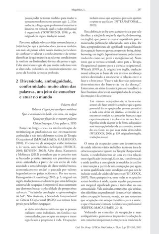 257Magalhães, L.
Cad. Ter. Ocup. UFSCar, São Carlos, v. 21, n. 2, p. 255-263, 2013
incluem coisas que as pessoas precisam, querem
e espera-se que façam (INTERNATIONAL...,
2013).
Essa definição exibe uma característica que vale
detalhar: a adoção da noção de significado (meaning,
em inglês), que possui extrema importância para a
maioria das publicações relacionadas com a área. De
fato, a preponderância do significado na qualificação
da ocupação humana gerou a expressão being, doing,
becoming, em inglês, (aproximadamente poderíamos
traduzi-la como ser, fazer e transformar-se). Num
texto que se tornou seminal, tanto para a Terapia
Ocupacional quanto para a ciência ocupacional,
Wilcock (1999, p. 3, original em inglês, tradução
nossa) esboçou as bases de um extenso arcabouço
teórico destinado a estabelecer a relação entre o
fazer e o bem-estar: “Fazer e não fazer são poderosos
determinantes do bem-estar ou da doença”.
Entretanto, na visão da autora, para ser saudável, o
fazer humano deve estar acompanhado da criação,
da emoção e da aventura:
Em termos ocupacionais, o bem-estar
através do fazer envolve acreditar que a gama
potencial das ocupações das pessoas permitirá
a cada uma delas ser criativa, aventurar-se e
encontrar sentido nas emoções humanas que
experimentarem e explorarem no seu fazer.
Significa ainda adaptar-se de forma adequada e
sem interrupção indevida para atender, através
do seu fazer, ao que suas vidas demandem
(WILCOCK, 2006, p. 139, original em inglês,
tradução nossa).
O tema da ocupação como um determinante
de saúde informa vários trabalhos tanto na área de
ciência ocupacional quanto na Terapia Ocupacional.
Assim, o estabelecimento de uma estreita relação
entre significado (meaning), fazer, ser, transformação
e saúde justifica a emergência de modelos de análise
e intervenção a partir de uma ocupação que agora
se torna qualificada como condição sine qua non de
inclusão social, de saúde e de bem-estar (WILCOCK,
2007). Nesta perspectiva, nem todas as ocupações
seriam benéficas à saúde, apenas aquelas que possuem
um inegável significado para o indivíduo ou sua
comunidade. Vale assinalar, entretanto, que críticas
têm sido feitas ao predomínio de uma visão otimista
sobre a ocupação humana, ou seja, aos que sustentam
que ocupações são sempre benéficas para a saúde,
o que é bastante comum na literatura profissional
(KIEPEK; MAGALHAES, 2011).
Voltando ao conceito de ocupação e suas
ambiguidades, permanece improvável a adoção de
um conceito inequívoco, tanto para os modelos de
pouco poder de tomar medidas para mudar o
pensamento dominante possam agir. [...] Em
essência, a linguagem profissional constitui o
discurso em torno do qual o poder profissional
é organizado (TOWNSEND, 1998, p. 46,
original em inglês, tradução nossa).
Portanto, refletir sobre as várias nomenclaturas, e
(in)definições que a profissão adota, torna-se também
um meio de pensar sobre nossos modos particulares
de conhecer e valorar o conhecimento e de tentar
identificar de que maneira as palavras condicionam
(e revelam ou dissimulam) formas de pensar e agir.
Cabe ainda investigar de que modo tudo isso vem
se alterando, voluntária ou involuntariamente, no
curso da história de nossa profissão.
2  Diversidade, ambuiguidade,
conformidade: muito além das
palavras, um jeito de conceber
e atuar no mundo
Palavra dócil
Palavra d’água pra qualquer moldura
Que se acomoda em balde, em verso, em mágoa
Qualquer feição de se manter palavra
Chico Buarque, Uma palavra, 1995
Barreiras linguísticas na uniformização de
terminologias profissionais são extensamente
conhecidas e não seria diferente na área de Terapia
Ocupacional (MAGALHÃES; GALHEIGO,
2010). O conceito de ocupação exibe inúmeras
e, às vezes, contraditórias definições (PIERCE,
2001; ROYEEN, 2002). Além disso, Kantartzis
e Molineux (2012) assinalam que o conceito tem
se baseado prioritariamente em premissas que
estão articuladas a partir de um estilo de vida
associado a uma ideologia de classe média branca,
economicamente estável e pautada por valores
hegemônicos em países ocidentais. Por seu turno,
Ramugondo e Kronenberg (2013, p. 3, original em
inglês, tradução nossa) admitem que uma definição
universal de ocupação é improvável, mas sustentam
que devemos buscar a pluralidade de perspectivas
culturais, “incluindo ontologias e epistemologias
do Sul”. Não obstante, a Sociedade Internacional
de Ciência Ocupacional (ISOS) usa termos bem
gerais para definir ocupação:
as várias atividades cotidianas que as pessoas
realizam como indivíduos, em família e nas
comunidades, para ocupar seu tempo e trazer
significado e propósito à vida. Ocupações
 