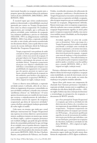 Cad. Ter. Ocup. UFSCar, São Carlos, v. 21, n. 2, p. 255-263, 2013
258 Ocupação e atividade: tendências e tensões conceituais na literatura anglófona...
Unidos, reconhecida entusiasta da rediscussão do
termo ocupação, condiciona o fortalecimento da
Terapia Ocupacional ao necessário esclarecimento das
diferenças entre as expressões atividade e ocupação,
além da opção inequívoca por um modelo profissional
baseado na ocupação, diligentemente definida.
Royeen mostra que, entre os terapeutas ocupacionais,
além da confusão com o termo atividade, a palavra
ocupação frequentemente significa os meios pelos
quais o terapeuta ocupacional trabalha, mas outras
vezes também remete à finalidade, aos fins da própria
intervenção. Diz ela:
Atividade significa ser ativo (de acordo
com os dicionários). Talvez seja tempo de a
Terapia Ocupacional servir melhor à sociedade
concebendo a atividade como resultado do
processo ocupacional [...] em termos mais claros,
atividade e participação devem ser os resultados
observáveis do processo de ocupação... ocupação
como meio de mudança é a força da profissão e
devemos promovê-la... Uma radical mudança no
uso das palavras pelos terapeutas ocupacionais
poderia ajudar a cristalizar a sua face pública
para o mundo (ROYEEN, 2002, p. 116-7,
original em inglês, tradução nossa).
Portanto, a distinção entre ocupação como fim ou
objetivo último da intervenção terapêutica e ocupação
como modalidade, ou meio de intervenção, está no
centro do debate e, de certo modo, no centro das
mudanças nos próprios modelos adotados.
Apesar disso, pelo menos um componente do
chamado fazer humano permanece vinculado à
expressão atividade, mesmo entre os anglófonos: as
atividades da vida diária (daily life activities – ADL,
em inglês). Embora seja clara a intenção de direcionar
a terminologia na perspectiva da ocupação, o
documento da WFOT assinala:
que o foco principal da Terapia Ocupacional
é a ocupação, que inclui as atividades da vida
diária mas não se limita a ela, e reconhece essa
área importante de especialidade dos terapeutas
ocupacionais... Terapeutas ocupacionais são
considerados peritos em ocupação e por extensão
em AVD porque... eles possuem qualificação
específica no uso de instrumentos de medida e
intervenção para facilitar que indivíduos, com
ou sem limitações, participem nas ocupações
da vida diária, incluindo as atividades da vida
diária (WORLD..., 2012, original em inglês,
tradução nossa).
Reconhecendo que o assunto é controverso, o
documento sugere ainda que há pelo menos duas
formas de compreender as AVD: alguns as definem a
intervenção baseados na ocupação quanto para a
pesquisa, apesar dos inúmeros esforços de eminentes
teóricos da área (JONSSON, 2008; PIERCE, 2009;
ROYEEN, 2002).
É razoável supor que vários condicionantes
podem ter determinado a vulnerabilidade conceitual
apontada por tantos na Terapia Ocupacional,
bem como na ciência ocupacional. Os estudiosos
argumentam, por exemplo, que a utilização da
palavra atividade como sinônimo de ocupação
traz inúmeros problemas e precisa ser eliminada
(NELSON, 1997) ou diligentemente redefinida
(PIERCE, 2001). Com efeito, a expressão atividade
tem sido, se não evitada, pelo menos secundarizada
nos documentos oficiais, como se pode observar neste
excerto da recente definição oficial da Federação
Mundial dos Terapeutas Ocupacionais:
Terapia ocupacional é uma profissão de saúde
centrada no cliente, preocupada em promover
a saúde e o bem-estar através da ocupação. O
principal objetivo da Terapia Ocupacional é
facilitar a participação das pessoas em suas
atividades diárias. Terapeutas ocupacionais
alcançam esse objetivo trabalhando com
indivíduos e comunidades para enriquecer suas
possibilidades de engajamento em ocupações
que eles querem, precisam ou espera-se que
façam, seja pela modificação da ocupação ou
dos ambientes, para facilitar e dar suporte ao
seu engajamento ocupacional (WORLD...,
2012, original em inglês, tradução nossa).
Como se observa nessa definição, a expressão
atividade jamais é utilizada, além de ser clara a
ênfase no engajamento de pessoas e comunidades em
suas atividades cotidianas, evitando citar eventuais
“problemas clínicos” ou “deficiências”. O texto
aponta claramente para um modelo de intervenção
que acentua o empoderamento de indivíduos e
comunidades através do suporte do terapeuta
ocupacional, que deixa de “prescrever atividades”
e passa a facilitar a participação (tradução aproximada
do verbo inglês to enable).
Cabe notar, no entanto, que ainda que a atual
definição internacional da Terapia Ocupacional
seja expressa em termos objetivos e pretensamente
neutros, acadêmicos insistem em mostrar que, mesmo
no idioma inglês, a palavra ocupação permanece
um vocábulo ambíguo, que pode não gerar dúvidas
dentro da comunidade profissional (o que está longe
de ser verdade), mas se mantém obscura e imprecisa
para o público em geral, para outros profissionais
de saúde e para financiadores dos sistemas de saúde,
entre outros (ROYEEN, 2002). De fato, Charlotte
Royeen, uma professora de Nebrasca, nos Estados
 