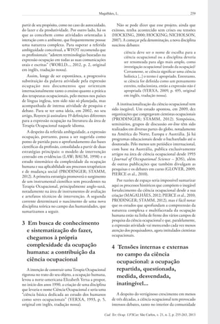 259Magalhães, L.
Cad. Ter. Ocup. UFSCar, São Carlos, v. 21, n. 2, p. 255-263, 2013
Não se pode dizer que esse projeto, ainda que
exitoso, tenha acontecido sem crises ou tensões
(HOCKING, 2000; HOCKING; NICHOLSON,
2007). A começar pela denominação, a nova disciplina
suscitou debates:
ciência deve ser o nome de escolha para a
ciência ocupacional ou a disciplina deveria
ser renomeada para algo mais amplo, como
investigação ocupacional (estudo da ocupação)?
Certamente, se ciência significar uma ciência
holística [...] o termo é apropriado. Entretanto,
se ciência for definida como um pensamento
estreito, reducionista, então a expressão não é
apropriada (YERXA, 2009, p. 495, original
em inglês, tradução nossa).
A institucionalização da ciência ocupacional tem
sido inegável. Um estudo apontou, em 2009, dez
organizações que congregavam cientistas ocupacionais
(PRODINGER; STAMM, 2012). Simpósios,
seminários, grupos de discussão on-line têm sido
realizados em diversas partes do globo, notadamente
na América do Norte, Europa e Austrália. Já há
programas educacionais desde o bacharelado até o
doutorado. Pelo menos um periódico internacional,
com base na Austrália, publica exclusivamente
artigos na área de ciência ocupacional desde 1993
(Journal of Occupational Science – JOS), além
de outras publicações que também divulgam as
pesquisas e os debates em curso (GLOVER, 2009;
PIERCE et al., 2010).
Por razões de espaço seria impossível sumarizar
aqui os processos históricos que compõem o inegável
fortalecimento da ciência ocupacional desde a sua
criação (MAGALHÃES, 2012; PIERCE et al., 2010;
PRODINGER; STAMM, 2012), mas é fácil notar
que os estudos que aprofundam a compreensão da
natureza complexa e multifacetada da ocupação
humana estão na linha de frente dos vários campos de
pesquisa da ciência ocupacional e que, paralelamente,
a expressão atividade vai merecendo cada vez menos
atenção dos pesquisadores, agora intitulados cientistas
ocupacionais.
4  Tensões internas e externas
no campo da ciência
ocupacional: a ocupação
repartida, questionada,
medida, desvendada,
inatingível...
A despeito do vertiginoso crescimento em menos
de três décadas, a ciência ocupacional tem provocado
intensos debates, tanto no interior da comunidade
partir de seu propósito, como no caso do autocuidado,
do lazer e da produtividade. Por outro lado, há os
que as concebem como atividades orientadas à
interação com o ambiente, que frequentemente possue
uma natureza complexa. Para superar a referida
ambiguidade conceitual, a WFOT recomenda que
os profissionais: “adotem terminologias baseadas na
expressão ocupação em todas as suas comunicações
orais e escritas” (WORLD..., 2012, p. 2, original
em inglês, tradução nossa).
Assim, longe de ser espontânea, a progressiva
substituição da palavra atividade pela expressão
ocupação nos documentos que orientam
internacionalmente tanto o ensino quanto a prática
dos terapeutas ocupacionais, pelo menos nos países
de língua inglesa, tem sido não só planejada, mas
acompanhada de intensa atividade de pesquisa e
debate. Para se ter uma ideia, em 2002, no seu
artigo, Royeen já assinalava 19 definições diferentes
para a expressão ocupação na literatura da área de
Terapia Ocupacional naquele idioma.
A despeito da referida ambiguidade, a expressão
ocupação, portanto, passa a ser sugerida como
ponto de partida para o aprofundamento das bases
científicas da profissão, consolidada a partir de duas
estratégias principais: o modelo de intervenção
centrado em evidências (LAW; BAUM, 1998) e o
estudo sistemático da complexidade da ocupação
humana e sua aplicabilidade aos processos terapêuticos
e de mudança social (PRODINGER; STAMM,
2012). A primeira estratégia promoverá o surgimento
de um instrumental científico sem precedentes na
Terapia Ocupacional, principalmente anglo-saxã,
notadamente na área de instrumentos de avaliação
e artefatos técnicos de intervenção. A segunda
corrente determinará o nascimento de uma nova
disciplina teórica no campo das humanidades, que
sumarizamos a seguir.
3  Em busca de conhecimento
e sistematização do fazer,
chegamos à própria
complexidade da ocupação
humana: a contribuição da
ciência ocupacional
A intenção de construir uma Terapia Ocupacional
rigorosa no trato do seu objeto, a ocupação humana,
levou a norte-americana Elizabeth Yerxa a propor,
no início dos anos 1990, a criação de uma disciplina
que levaria o nome Ciência Ocupacional e seria uma
“ciência básica dedicada ao estudo dos humanos
como seres ocupacionais” (YERXA, 1993, p. 5,
original em inglês, tradução nossa).
 