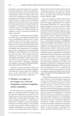 Cad. Ter. Ocup. UFSCar, São Carlos, v. 21, n. 2, p. 255-263, 2013
260 Ocupação e atividade: tendências e tensões conceituais na literatura anglófona...
fluidos, flexíveis demais. Evidentemente, há outros
condicionantes para isso, como os aspectos culturais,
que têm sido amplamente discutidos e que, segundo
alguns, não foram ainda merecedores da devida
atenção (IWAMA, 2006).
Assim, por exemplo, os aspectos culturais talvez
expliquem o extenso debate travado em torno da
questão do suposto individualismo dos modelos
preconizados (ROZARIO, 1997), tanto na Terapia
Ocupacional quanto na ciência ocupacional. Barber
(2006) qualifica essa perspectiva como a ciência
ocupacional na primeira pessoa. Segundo o autor,
essa perspectiva deve-se à tradição fenomenológica
de interpretação da experiência ocupacional como
algo pessoal, situado na dimensão individual. A
proposição suscitou uma série de artigos e respostas
que foram publicados pelo Journal of Occupational
Science (CUTCHIN; DICKIE; HUMPHRY,
2006; FOGELBERG; FRAUWIRTH, 2010). De
modo geral, os artigos contêm diversas perspectivas
filosóficas, mas há também materiais que assumem
posicionamentos políticos, que buscam apontar o
compromisso dos cientistas ocupacionais (e em certo
sentido dos terapeutas ocupacionais) com abordagens
predominantemente individualistas, marcadas por
compromissos políticos e culturais nem sempre
assumidos. Na verdade, esses críticos propõem
que esses valores se alinhem a um projeto social
marcado por projetos hegemônicos no ocidente, que
dificilmente poderiam ser considerados universais
(KANTARTZIS; MOLINEUX, 2012). Na mesma
linha de argumentos, nota-se o surgimento de
um campo de discussão que privilegia a chamada
co-ocupação (ocupação partilhada) como tema de
análise (PICKENS; PIZUR‐BARNEKOW, 2009;
PIERCE, 2009).
A interatividade da ocupação, isto é, sua dimensão
social transitiva, vai sendo investigada na esperança de
trazer luz aos componentes que levam os indivíduos
a escolher essa ou aquela ocupação (ou aceitá-la
quando imposta), a realizá-las coletivamente,
bem como o que leva as sociedades a considerar
algumas ocupações desejáveis enquanto outras serão
liminarmente condenadas (KIEPEK; MAGALHAES,
2011). Por outro lado, Ramugondo e Kronenberg
(2013) sustentam que compreender os aspectos
coletivos da ocupação humana e seus condicionantes
socioambientais é condição para uma disciplina
socialmente relevante e moralmente defensável.
Partindo de exemplos retirados da experiência
sul-africana de ocupações coletivamente estruturadas,
a partir de uma ética comportamental chamada
ubantu, os autores mostram a necessidade de se
superar a dicotomia individual-coletivo, bem como
de terapeutas ocupacionais quanto entre os próprios
cientistas ocupacionais, com fervorosos defensores,
mas também com críticos contumazes. Morley, Atwal
e Spiliotopoulou (2011), por exemplo, questionam
a eficácia da contribuição da ciência ocupacional
para programas de Terapia Ocupacional no Reino
Unido. Os autores acreditam que verbas reduzidas de
pesquisa tornaram-se ainda menores com o advento
da ciência ocupacional e que a Terapia Ocupacional
não chegaria a se beneficiar de pesquisas que são
realizadas a partir de paradigmas qualitativos e/
ou que não enfatizam os modelos baseados em
evidências, como os comumente adotados em
ciência ocupacional.
Evidentemente, a criação de uma nova disciplina
de estudos gera a necessidade de apropriação de
recursos metodológicos alinhados com os valores
e objetivos da nova área de estudo. Com efeito, é
forçoso reconhecer que as metodologias influenciam
diretamente o tipo de conhecimento produzido, bem
como seu status científico. Farta discussão sobre as
metodologias mais adequadas para a investigação
dos processos ocupacionais tem sido produzida
(KINSELLA, 2012; WRIGHT-ST CLAIR, 2012)
mas, sendo esse tópico, todavia, fora do escopo deste
trabalho, quero destacar que também na questão
metodológica a pluralidade é sugerida como a forma
mais efetiva de alcançarmos um conhecimento
capaz de reconhecer e legitimar as diferenças
sem estabelecer hierarquias (KRONENBERG;
POLLARD; RAMUGONDO, 2011).
Voltando às tensões conceituais, ofereço um
exemplo de um ponto de fricção e debate na produção
contemporânea da ciência ocupacional: a polêmica
entre o acento individualista, tanto da Terapia
Ocupacional quanto da ciência ocupacional.
5  Ocupar: eu ocupo, eu
me ocupo, eu e você nos
ocupamos, estamos ocupados,
somos ocupados...
O verbo ocupar, tanto em português como em
inglês, tem características gramaticais especiais, que
lhe emprestam significados e usos distintos. Por
exemplo, trata-se de verbo transitivo direto, portanto
podemos falar em ocupar algo ou algum lugar – “Ele
ocupa o tempo com algo útil” – e pode ainda ser
pronominal: “A linguística ocupa-se da linguagem
humana em seus diversos aspectos”. Esses exemplos
nos mostram que se trata de vocábulo complexo, com
múltiplas possibilidades, o que pode enriquecer os
conceitos, mas também pode torná-los ambíguos,
 