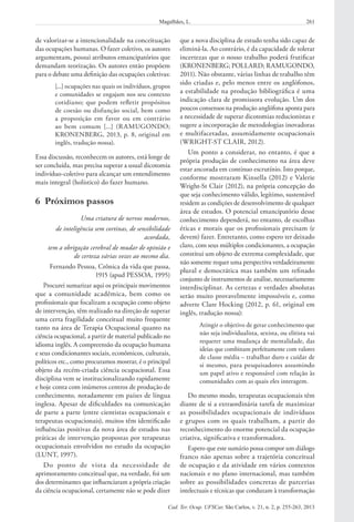 261Magalhães, L.
Cad. Ter. Ocup. UFSCar, São Carlos, v. 21, n. 2, p. 255-263, 2013
que a nova disciplina de estudo tenha sido capaz de
eliminá-la. Ao contrário, é da capacidade de tolerar
incertezas que o nosso trabalho poderá frutificar
(KRONENBERG; POLLARD; RAMUGONDO,
2011). Não obstante, várias linhas de trabalho têm
sido criadas e, pelo menos entre os anglófonos,
a estabilidade na produção bibliográfica é uma
indicação clara de promissora evolução. Um dos
poucos consensos na produção anglófona aponta para
a necessidade de superar dicotomias reducionistas e
sugere a incorporação de metodologias inovadoras
e multifacetadas, assumidamente ocupacionais
(WRIGHT-ST CLAIR, 2012).
Um ponto a considerar, no entanto, é que a
própria produção de conhecimento na área deve
estar ancorada em contínuo escrutínio. Isto porque,
conforme mostraram Kinsella (2012) e Valerie
Wright-St Clair (2012), na própria concepção do
que seja conhecimento válido, legítimo, sustentável
residem as condições de desenvolvimento de qualquer
área de estudos. O potencial emancipatório desse
conhecimento dependerá, no entanto, de escolhas
éticas e morais que os profissionais precisam (e
devem) fazer. Entretanto, como espero ter deixado
claro, com seus múltiplos condicionantes, a ocupação
constitui um objeto de extrema complexidade, que
não somente requer uma perspectiva verdadeiramente
plural e democrática mas também um refinado
conjunto de instrumentos de análise, necessariamente
interdisciplinar. As certezas e verdades absolutas
serão muito provavelmente impossíveis e, como
adverte Clare Hocking (2012, p. 61, original em
inglês, tradução nossa):
Atingir o objetivo de gerar conhecimento que
não seja individualista, sexista, ou elitista vai
requerer uma mudança de mentalidade, das
ideias que combinam perfeitamente com valores
de classe média – trabalhar duro e cuidar de
si mesmo, para pesquisadores assumindo
um papel ativo e responsável com relação às
comunidades com as quais eles interagem.
Do mesmo modo, terapeutas ocupacionais têm
diante de si a extraordinária tarefa de maximizar
as possibilidades ocupacionais de indivíduos
e grupos com os quais trabalham, a partir do
reconhecimento do enorme potencial da ocupação
criativa, significativa e transformadora.
Espero que este sumário possa compor um diálogo
franco não apenas sobre a trajetória conceitual
de ocupação e da atividade em vários contextos
nacionais e no plano internacional, mas também
sobre as possibilidades concretas de parcerias
intelectuais e técnicas que conduzam à transformação
de valorizar-se a intencionalidade na conceituação
das ocupações humanas. O fazer coletivo, os autores
argumentam, possui atributos emancipatórios que
demandam teorização. Os autores então propõem
para o debate uma definição das ocupações coletivas:
[...] ocupações nas quais os indivíduos, grupos
e comunidades se engajam nos seu contexto
cotidiano; que podem refletir propósitos
de coesão ou disfunção social, bem como
a proposição em favor ou em contrário
ao bem comum [...] (RAMUGONDO;
KRONENBERG, 2013, p. 8, original em
inglês, tradução nossa).
Essa discussão, reconhecem os autores, está longe de
ser concluída, mas precisa superar a usual dicotomia
indivíduo-coletivo para alcançar um entendimento
mais integral (holístico) do fazer humano.
6  Próximos passos
Uma criatura de nervos modernos,
de inteligência sem cortinas, de sensibilidade
acordada,
tem a obrigação cerebral de mudar de opinião e
de certeza várias vezes ao mesmo dia.
Fernando Pessoa, Crônica da vida que passa,
1915 (apud PESSOA, 1995)
Procurei sumarizar aqui os principais movimentos
que a comunidade acadêmica, bem como os
profissionais que focalizam a ocupação como objeto
de intervenção, têm realizado na direção de superar
uma certa fragilidade conceitual muito frequente
tanto na área de Terapia Ocupacional quanto na
ciência ocupacional, a partir de material publicado no
idioma inglês. A compreensão da ocupação humana
e seus condicionantes sociais, econômicos, culturais,
políticos etc., como procuramos mostrar, é o principal
objeto da recém-criada ciência ocupacional. Essa
disciplina vem se institucionalizando rapidamente
e hoje conta com inúmeros centros de produção de
conhecimento, notadamente em países de língua
inglesa. Apesar de dificuldades na comunicação
de parte a parte (entre cientistas ocupacionais e
terapeutas ocupacionais), muitos têm identificado
influências positivas da nova área de estudos nas
práticas de intervenção propostas por terapeutas
ocupacionais envolvidos no estudo da ocupação
(LUNT, 1997).
Do ponto de vista da necessidade de
aprimoramento conceitual que, na verdade, foi um
dos determinantes que influenciaram a própria criação
da ciência ocupacional, certamente não se pode dizer
 