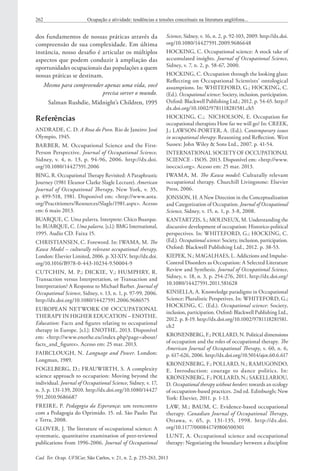 Cad. Ter. Ocup. UFSCar, São Carlos, v. 21, n. 2, p. 255-263, 2013
262 Ocupação e atividade: tendências e tensões conceituais na literatura anglófona...
Science, Sidney, v. 16, n. 2, p. 92-103, 2009. http://dx.doi.
org/10.1080/14427591.2009.9686648
HOCKING, C. Occupational science: A stock take of
accumulated insights. Journal of Occupational Science,
Sidney, v. 7, n. 2, p. 58-67, 2000.
HOCKING, C. Occupation through the looking glass:
Reflecting on Occupational Scientists’ ontological
assumptions. In: WHITEFORD, G.; HOCKING, C.
(Ed.). Occupational science: Society, inclusion, participation.
Oxford: Blackwell Publishing Ltd.; 2012. p. 54-65. http://
dx.doi.org/10.1002/9781118281581.ch5
HOCKING, C.; NICHOLSON, E. Occupation for
occupational therapists How far we will go? In: CREEK,
J.; LAWSON-PORTER, A. (Ed.). Contemporary issues
in occupational therapy: Reasoning and Reflection. West
Sussex: John Wiley & Sons Ltd., 2007. p. 41-54.
INTERNATIONAL SOCIETY OF OCCUPATIONAL
SCIENCE - ISOS. 2013. Disponível em: <http://www.
isoccsci.org>. Acesso em: 25 mar. 2013.
IWAMA, M. The Kawa model: Culturally relevant
occupational therapy. Churchill Livingstone: Elsevier
Press, 2006.
JONSSON, H. A New Direction in the Conceptualization
and Categorization of Occupation. Journal of Occupational
Science, Sidney, v. 15, n. 1, p. 3-8, 2008.
KANTARTZIS, S.; MOLINEUX, M. Understanding the
discursive development of occupation: Historico-political
perspectives. In: WHITEFORD, G.; HOCKING, C.
(Ed.). Occupational science: Society, inclusion, participation.
Oxford: Blackwell Publishing Ltd., 2012. p. 38-53.
KIEPEK, N.; MAGALHAES, L. Addictions and Impulse-
Control Disorders as Occupation: A Selected Literature
Review and Synthesis. Journal of Occupational Science,
Sidney, v. 18, n. 3, p. 254-276, 2011. http://dx.doi.org/
10.1080/14427591.2011.581628
KINSELLA, A. Knoweledge paradigms in Occupational
Science: Pluralistic Perspetives. In: WHITEFORD, G.;
HOCKING, C. (Ed.). Occupational science: Society,
inclusion, participation. Oxford: Blackwell Publishing Ltd.,
2012. p. 8-19. http://dx.doi.org/10.1002/9781118281581.
ch2
KRONENBERG, F.; POLLARD, N. Political dimensions
of occupation and the roles of occupational therapy. The
American Journal of Occupational Therapy, v. 60, n. 6,
p. 617-626, 2006. http://dx.doi.org/10.5014/ajot.60.6.617
KRONENBERG, F.; POLLARD, N.; RAMUGONDO,
E. Introduction: courage to dance politics. In:
KRONENBERG, F.; POLLARD, N.; SAKELLARIOU,
D. Occupational therapy without borders: towards an ecology
of occupation-based practices. 2nd ed. Edinburgh; New
York: Elsevier, 2011. p. 1-13.
LAW, M.; BAUM, C. Evidence-based occupational
therapy. Canadian Journal of Occupational Therapy,
Ottawa, v.  65, p.  131-135, 1998. http://dx.doi.
org/10.1177/000841749806500301
LUNT, A. Occupational science and occupational
therapy: Negotiating the boundary between a discipline
dos fundamentos de nossas práticas através da
compreensão de sua complexidade. Em última
instância, nosso desafio é articular os múltiplos
aspectos que podem conduzir à ampliação das
oportunidades ocupacionais das populações a quem
nossas práticas se destinam.
Mesmo para compreender apenas uma vida, você
precisa sorver o mundo.
Salman Rushdie, Midnight’s Children, 1995
Referências
ANDRADE, C. D. A Rosa do Povo. Rio de Janeiro: José
Olympio, 1945.
BARBER, M. Occupational Science and the First‐
Person Perspective. Journal of Occupational Science,
Sidney, v. 4, n. 13, p. 94-96, 2006. http://dx.doi.
org/10.1080/14427591.2006
BING, R. Occupational Therapy Revisited: A Paraphrastic
Journey (1981 Eleanor Clarke Slagle Lecture). American
Journal of Occupational Therapy, New York, v. 35,
p. 499-518, 1981. Disponível em: <http://www.aota.
org/Practitioners/Resources/Slagle/1981.aspx>. Acesso
em: 6 maio 2013.
BUARQUE, C. Uma palavra. Interprete: Chico Buarque.
In: BUARQUE, C. Uma palavra. [s.l.]: BMG International,
1995. Audio CD. Faixa 15.
CHRISTIANSEN, C. Foreword. In: IWAMA, M. The
Kawa Model – culturally relevant occupational therapy.
London: Elsevier Limited, 2006. p. XI-XIV. http://dx.doi.
org/10.1016/B978-0-443-10234-9.50004-9
CUTCHIN, M. P.; DICKIE, V.; HUMPHRY, R.
Transaction versus Interpretation, or Transaction and
Interpretation? A Response to Michael Barber. Journal of
Occupational Science, Sidney, v. 13, n. 1, p. 97-99, 2006.
http://dx.doi.org/10.1080/14427591.2006.9686575
EUROPEAN NETWORK OF OCCUPATIONAL
THERAPY IN HIGHER EDUCATION – ENOTHE.
Education: Facts and figures relating to occupational
therapy in Europe. [s.l.]: ENOTHE, 2013. Disponível
em: <http://www.enothe.eu/index.php?page=about/
facts_and_figures>. Acesso em: 25 mar. 2013.
FAIRCLOUGH, N. Language and Power. London:
Longman, 1989.
FOGELBERG, D.; FRAUWIRTH, S. A complexity
science approach to occupation: Moving beyond the
individual. Journal of Occupational Science, Sidney, v. 17,
n. 3, p. 131-139, 2010. http://dx.doi.org/10.1080/14427
591.2010.9686687
FREIRE, P. Pedagogia da Esperança: um reencontro
com a Pedagogia do Oprimido. 15. ed. São Paulo: Paz
e Terra, 2008.
GLOVER, J. The literature of occupational science: A
systematic, quantitative examination of peer‐reviewed
publications from 1996-2006. Journal of Occupational
 
