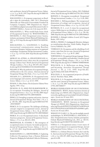 263Magalhães, L.
Cad. Ter. Ocup. UFSCar, São Carlos, v. 21, n. 2, p. 255-263, 2013
Journal of Occupational Science, Sydney, 2013. Published
online. http://dx.doi.org/10.1080/14427591.2013.781920
ROYEEN, C. Occupation reconsidered. Occupational
Therapy International, London, v. 9, n. 2, p. 11-20, 2002.
ROZARIO, L. Shifting paradigms: The transpersonal
dimensions of ecology and occupation. Journal of
Occupational Science, Sidney, v. 4, n. 3, p. 112-118, 1997.
RUDMAN, D. L. et al. A vision for occupational
science: Reflecting on our disciplinary culture. Journal
of Occupational Science, Sidney, v. 15, n. 3, p. 136-146,
2008. http://dx.doi.org/10.1080/14427591.2008.9686623
RUSHDIE, S. Midnight’s children: A novel. [sl.l]: Penguin
Books, 1995. 649 p.
SHOR, I.; FREIRE, P. A pedagogy for liberation: dialogues
on transforming education. South Hadley: Bergin &
Garvey Publishers, Inc.,1987.
THIBEAULT, R. Occupation and the rebuilding of civil
society: notes from the war zone, Journal of Occupational
Science, Sidney, v. 9, n. 1, p. 38-47, 2002.
TOWNSEND, E. Occupational therapy language: Matters
of respect, accountability and leadership. Canadian Journal
of Occupational Therapy, Ottawa, v. 65, n. 1, p. 45-50,
1998. http://dx.doi.org/10.1177/000841749806500106
WILCOCK, A. A. Reflections on doing, being
and becoming. Australian Occupational Therapy
Journal, v.  46, p.  1-11, 1999. http://dx.doi.
org/10.1046/j.1440-1630.1999.00174.x
WILCOCK, A. An occupational perspective of health.
2nd ed. Thorofare: Slack, 2006.
WILCOCK, A. A. Occupation and health: Are they one
and the same? Journal of Occupational Science, Sidney,
v. 14, n. 1, p. 3-8, 2007. http://dx.doi.org/10.1080/144
27591.2007.9686577
WORLD FEDERATION OF OCCUPATIONAL
THERAPISTS - WFOT. Position Statement Activities of
Daily Living. [s.l.]: WFOT, 2012. Disponível em: <http://
www.wfot.org/ResourceCentre/tabid/132/cid/31/Default.
aspx>. Acesso em: 02 maio 2013.
WORLD FEDERATION OF OCCUPATIONAL
THERAPISTS - WFOT. Statement on Occupatonal
Therapy. [s.l.]: WFOT, 2013. Disponível em: <http://www.
wfot.org/Portals/0/PDF/STATEMENT%20ON%20
OCCUPATIONAL%20THERAPY%20300811.pdf>.
Acesso em: 02 maio 2013.
WRIGHT-ST CLAIR, V. A. The case for multiple research
methodologies. In: WHITEFORD, G.; HOCKING, C.
(Ed.). Occupational science: Society, inclusion, participation.
Oxford: Blackwell Publishing Ltd., 2012. p. 138-151.
http://dx.doi.org/10.1002/9781118281581.ch10
YERXA, E. J. Occupational science: A new source of
power for participants in occupational therapy. Journal
of Occupational Science, Sidney, v. 1, n. 1, p. 3-9, 1993.
YERXA, E. J. Infinite Distance between the I and the
It. American Journal of Occupational Therapy, New York,
v. 63, n. 4, p. 490-497, 2009. http://dx.doi.org/10.5014/
ajot.63.4.490
and a profession. Journal of Occupational Science, Sidney,
v. 4, n. 2, p. 56-61, 1997. http://dx.doi.org/10.1080/144
27591.1997.9686421
MAGALHÃES, L. Os terapeutas ocupacionais no Brasil:
sob o signo da contradição. 1989. 145 f. Dissertação
(Mestrado em Educação)-Universidade Estadual de
Campinas, Campinas, 1989. Disponível em: <http://
www.bibliotecadigital.unicamp.br/document/?code=vt
ls000018172&fd=y>. Acesso em: 6 de março de 2013.
MAGALHÃES, L. What would Paulo Freire think
of Occupational Science? In: WHITEFORD, G.;
HOCKING, C. (Ed.) Occupational science: Society,
inclusion, participation Oxford: Blackwell Publishing Ltd.,
2012. p. 8-19. http://dx.doi.org/10.1002/9781118281581.
ch2
MAGALHÃES, L.; GALHEIGO, S. Enabling
international communication among Brazilian
occupational therapists: Seeking consensus on occupational
terminology. Occupational Therapy International, London,
v. 17, n. 3, p. 113-124, 2010. http://dx.doi.org/10.1002/
oti.292
MORLEY, M.; ATWAL, A.; SPILIOTOPOULOU, G.
Has occupational science taken away the occupational
therapy evidence base? British Journal of Occupational
Therapy, London, v. 74, n. 10, p. 494-497, 2011. http://
dx.doi.org/10.4276/030802211X13182481842065
NELSON, D. Why the profession of occupational therapy
will flourish in the 21st century. American Journal of
Occupational Therapy, New York, v. 51, n. 1, p. 11-24, 1997.
NELSON, D. L.; JONSSON, H. Occupational terms
across languages and countries. Journal of Occupational
Science, Sidney, v. 6, n. 1, p. 42-47, 1999.
PESSOA, F. Obra Poética. Rio de Janeiro: Editora Nova
Aguilar, 1995. 112 p.
PICKENS, D. N.; KRIS PIZUR-BARNEKOW, K.
Co-occupation: Extending the dialogue. Journal of
Occupational Science, v. 16, n. 3, p. 151-156, 2009. http://
dx.doi.org/10.1080/14427591.2009.9686656
PIERCE, D. Untangling occupation and activity. American
Journal of Occupational Therapy, New York, v. 55, n. 2,
p. 138-146, 2001. http://dx.doi.org/10.1080/14427591
.2010.9686697
PIERCE, D. Co-occupation: The challenges of defining
concepts original to occupational science. Journal of
Occupational Science, Sidney, v. 10, n. 16, p. 203-207,
2009. http://dx.doi.org/10.1080/14427591.2009.9686663
PIERCE, D. et al. Occupational science: A data-based
American perspective. Journal of Occupational Science,
Sidney, v. 17, n. 4, p. 204-215, 2010.
PRODINGER, B.; STAMM, T. The emergence of
occupational science in Austria: An insider perspective.
Journal of Occupational Science, Sidney, v. 19, n. 2,
p. 127-137, 2012. http://dx.doi.org/10.1080/14427591
.2011.582833
RAMUGONDO, E. L.; KRONENBERG, F. Explaining
Collective Occupations from a Human Relations
Perspective: Bridging the Individual-Collective Dichotomy.
 