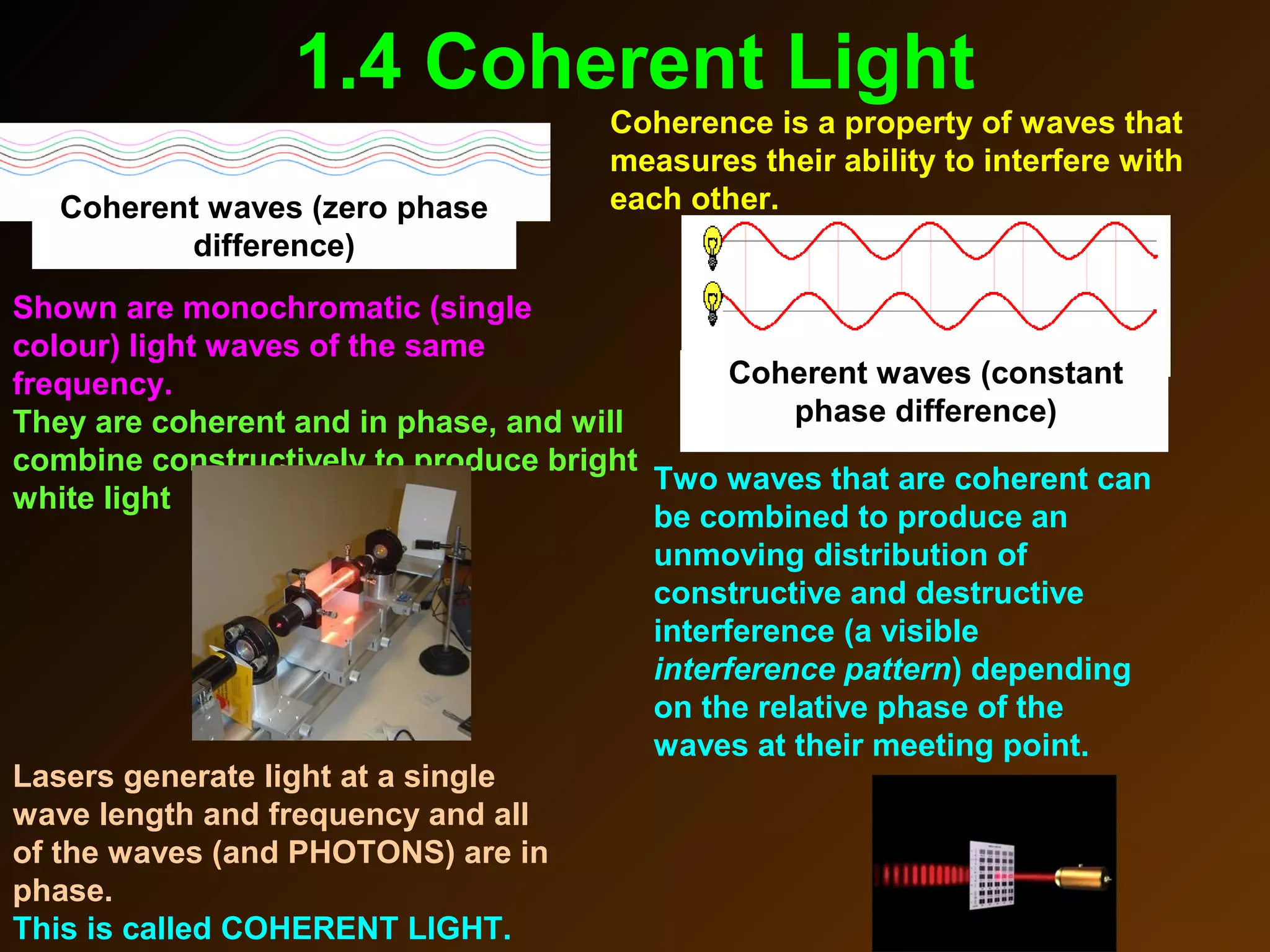 1.4 Coherent Light
Two waves that are coherent can
be combined to produce an
unmoving distribution of
constructive and destructive
interference (a visible
interference pattern) depending
on the relative phase of the
waves at their meeting point.
Coherence is a property of waves that
measures their ability to interfere with
each other.
Coherent waves (constant
phase difference)
Lasers generate light at a single
wave length and frequency and all
of the waves (and PHOTONS) are in
phase.
This is called COHERENT LIGHT.
Shown are monochromatic (single
colour) light waves of the same
frequency.
They are coherent and in phase, and will
combine constructively to produce bright
white light
Coherent waves (zero phase
difference)
 