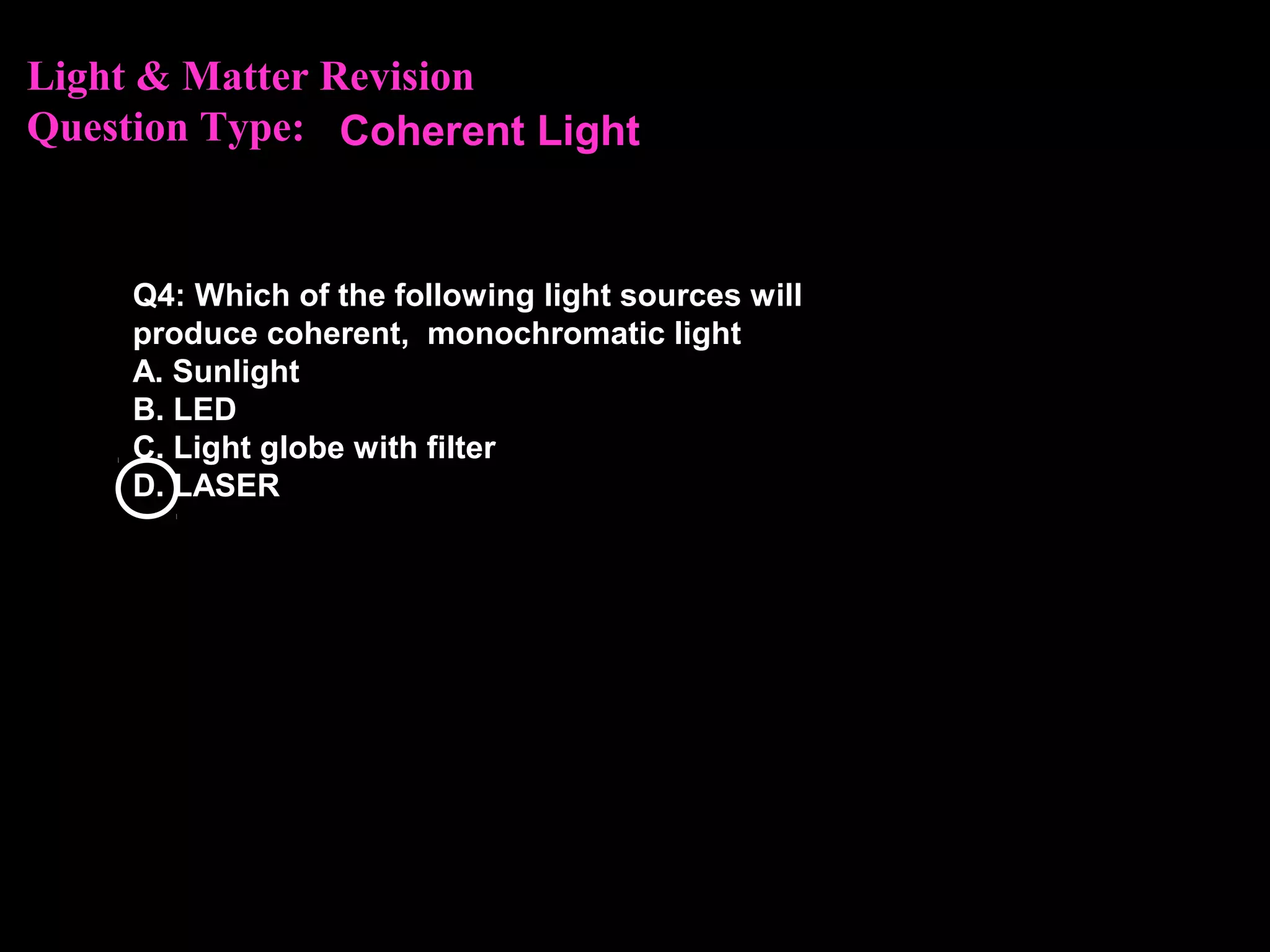 Light & Matter Revision
Question Type:
Q4: Which of the following light sources will
produce coherent, monochromatic light
A. Sunlight
B. LED
C. Light globe with filter
D. LASER
Coherent Light
 