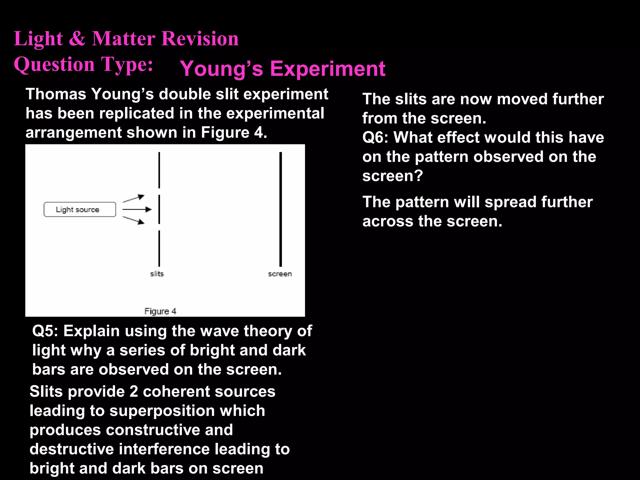 Light & Matter Revision
Question Type:
Thomas Young’s double slit experiment
has been replicated in the experimental
arrangement shown in Figure 4.
Q5: Explain using the wave theory of
light why a series of bright and dark
bars are observed on the screen.
The slits are now moved further
from the screen.
Q6: What effect would this have
on the pattern observed on the
screen?
Slits provide 2 coherent sources
leading to superposition which
produces constructive and
destructive interference leading to
bright and dark bars on screen
Young’s Experiment
The pattern will spread further
across the screen.
 