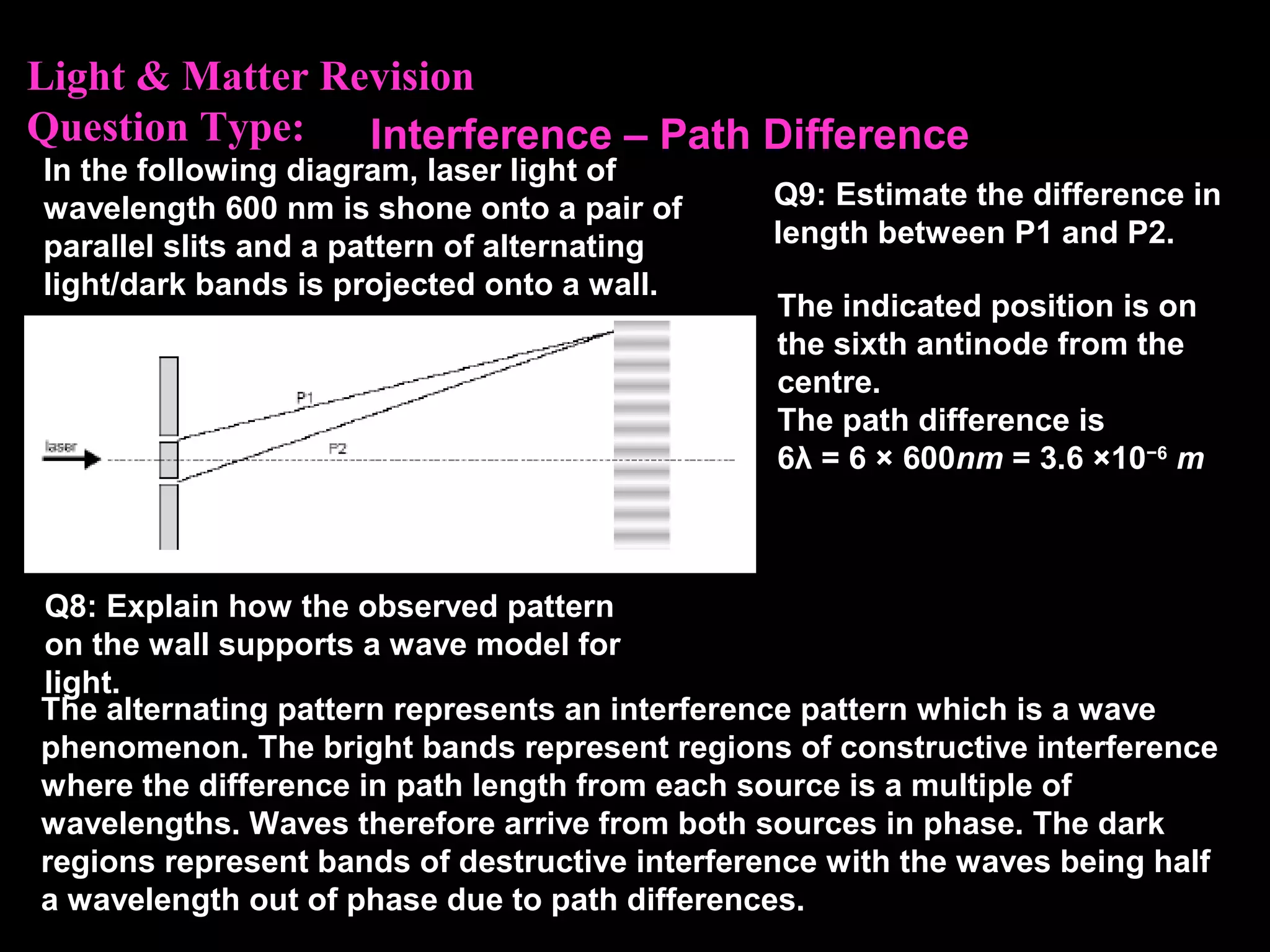 Light & Matter Revision
Question Type:
In the following diagram, laser light of
wavelength 600 nm is shone onto a pair of
parallel slits and a pattern of alternating
light/dark bands is projected onto a wall.
Q8: Explain how the observed pattern
on the wall supports a wave model for
light.
The alternating pattern represents an interference pattern which is a wave
phenomenon. The bright bands represent regions of constructive interference
where the difference in path length from each source is a multiple of
wavelengths. Waves therefore arrive from both sources in phase. The dark
regions represent bands of destructive interference with the waves being half
a wavelength out of phase due to path differences.
Q9: Estimate the difference in
length between P1 and P2.
The indicated position is on
the sixth antinode from the
centre.
The path difference is
6λ = 6 × 600nm = 3.6 ×10−6
m
Interference – Path Difference
 
