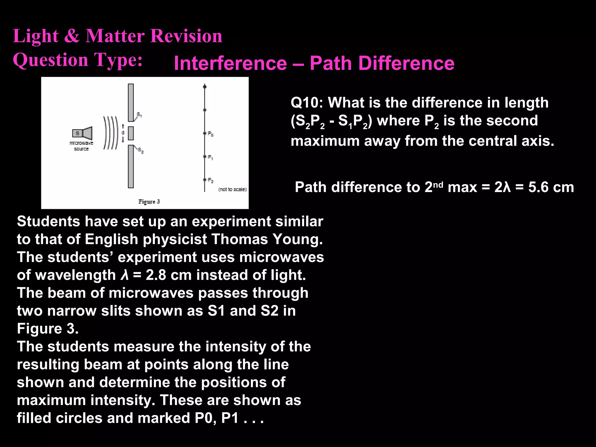 Light & Matter Revision
Question Type:
Students have set up an experiment similar
to that of English physicist Thomas Young.
The students’ experiment uses microwaves
of wavelength λ = 2.8 cm instead of light.
The beam of microwaves passes through
two narrow slits shown as S1 and S2 in
Figure 3.
The students measure the intensity of the
resulting beam at points along the line
shown and determine the positions of
maximum intensity. These are shown as
filled circles and marked P0, P1 . . .
Q10: What is the difference in length
(S2P2 - S1P2) where P2 is the second
maximum away from the central axis.
Path difference to 2nd
max = 2λ = 5.6 cm
Interference – Path Difference
 