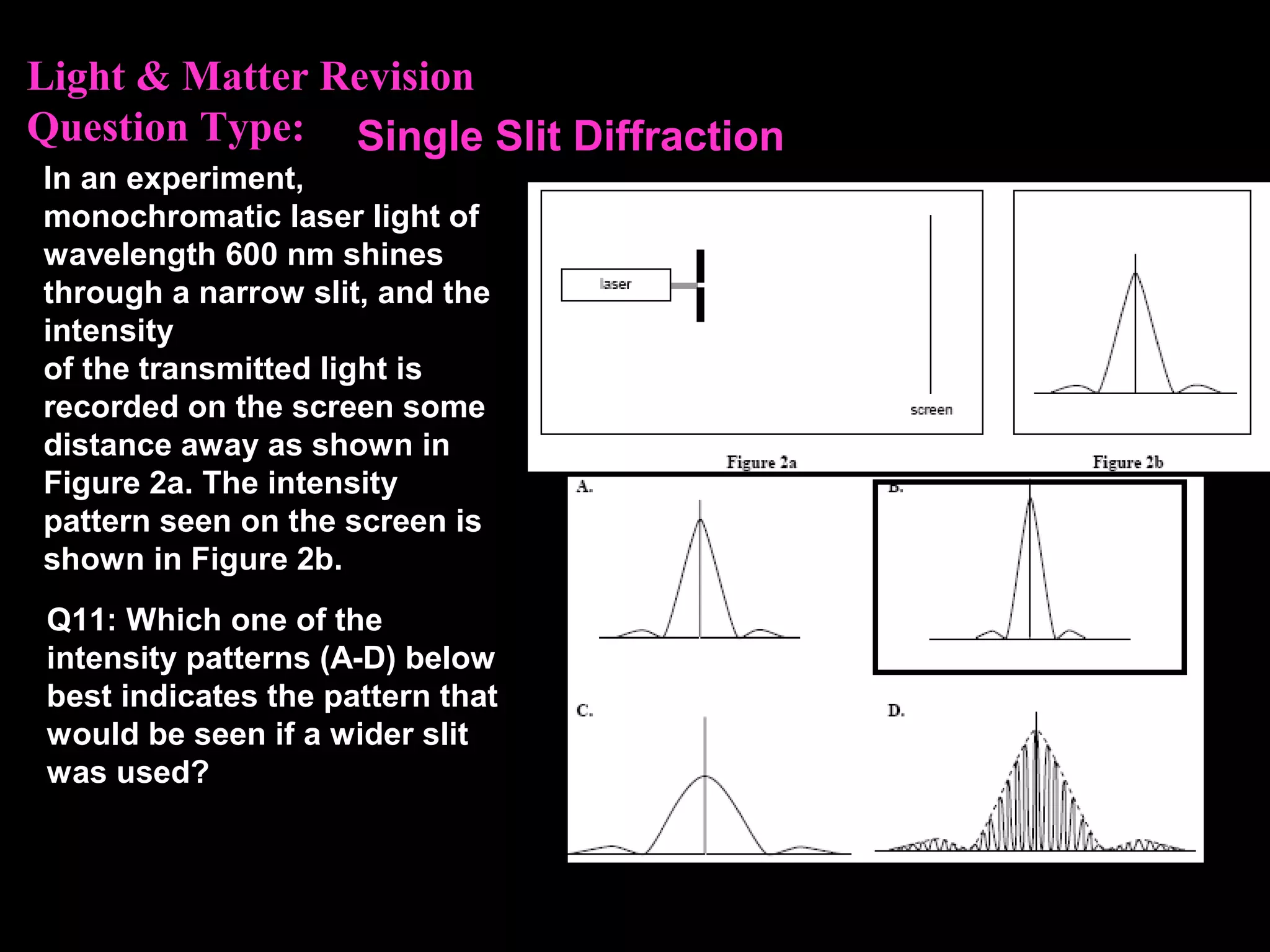 Light & Matter Revision
Question Type:
In an experiment,
monochromatic laser light of
wavelength 600 nm shines
through a narrow slit, and the
intensity
of the transmitted light is
recorded on the screen some
distance away as shown in
Figure 2a. The intensity
pattern seen on the screen is
shown in Figure 2b.
Q11: Which one of the
intensity patterns (A-D) below
best indicates the pattern that
would be seen if a wider slit
was used?
Single Slit Diffraction
 