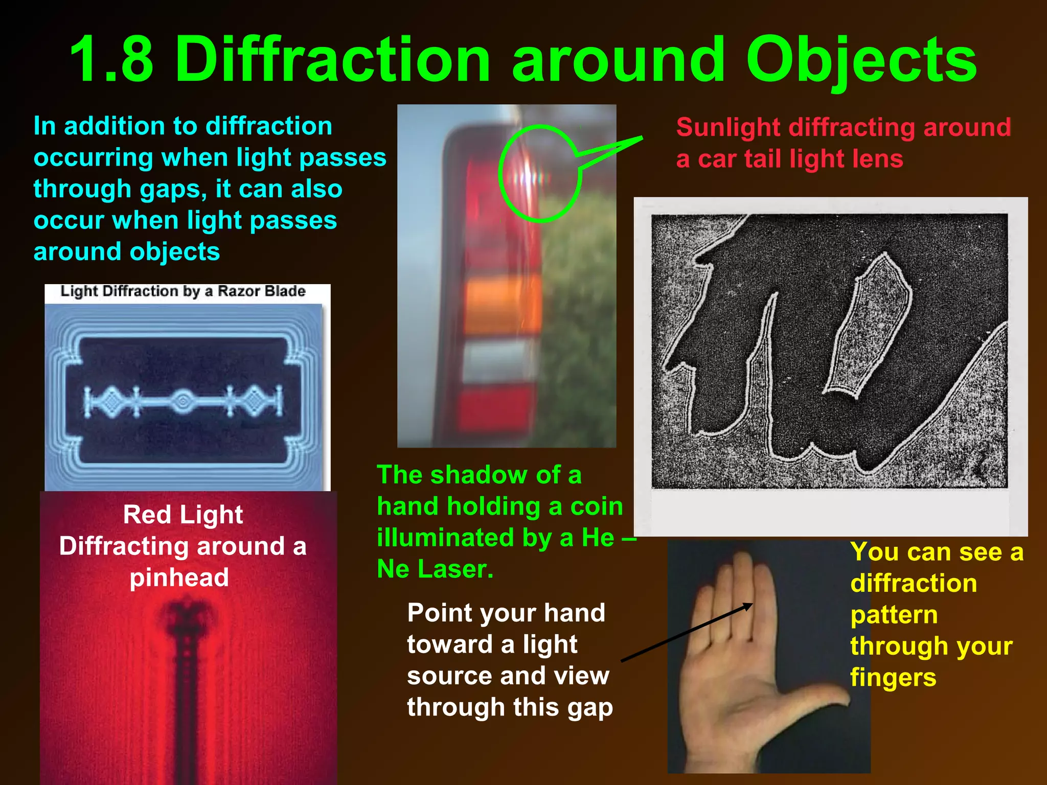 1.8 Diffraction around Objects
In addition to diffraction
occurring when light passes
through gaps, it can also
occur when light passes
around objects
Sunlight diffracting around
a car tail light lens
The shadow of a
hand holding a coin
illuminated by a He –
Ne Laser.
Red Light
Diffracting around a
pinhead
You can see a
diffraction
pattern
through your
fingers
Point your hand
toward a light
source and view
through this gap
 