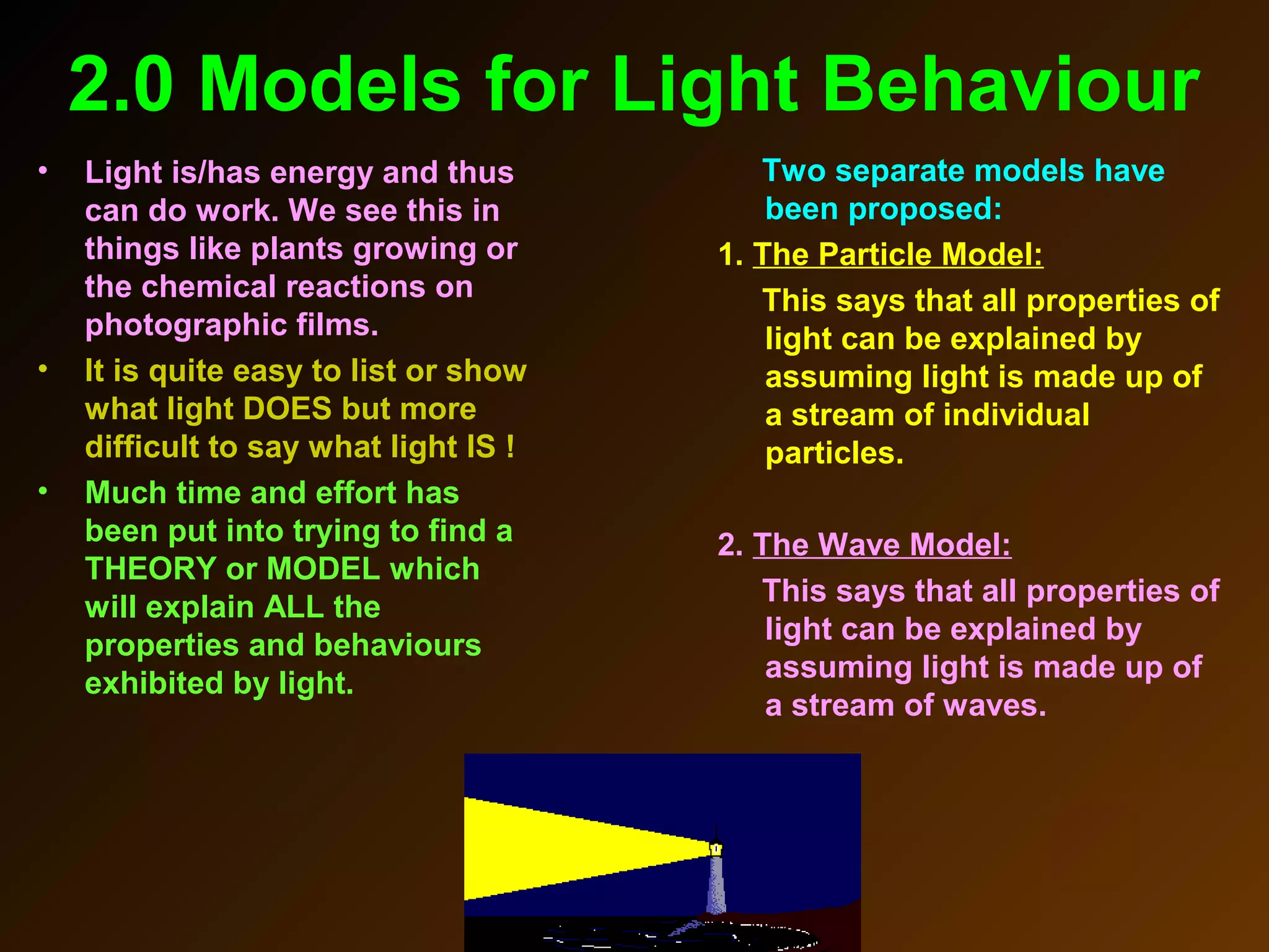 2.0 Models for Light Behaviour
• Light is/has energy and thus
can do work. We see this in
things like plants growing or
the chemical reactions on
photographic films.
• It is quite easy to list or show
what light DOES but more
difficult to say what light IS !
• Much time and effort has
been put into trying to find a
THEORY or MODEL which
will explain ALL the
properties and behaviours
exhibited by light.
Two separate models have
been proposed:
1. The Particle Model:
This says that all properties of
light can be explained by
assuming light is made up of
a stream of individual
particles.
2. The Wave Model:
This says that all properties of
light can be explained by
assuming light is made up of
a stream of waves.
 