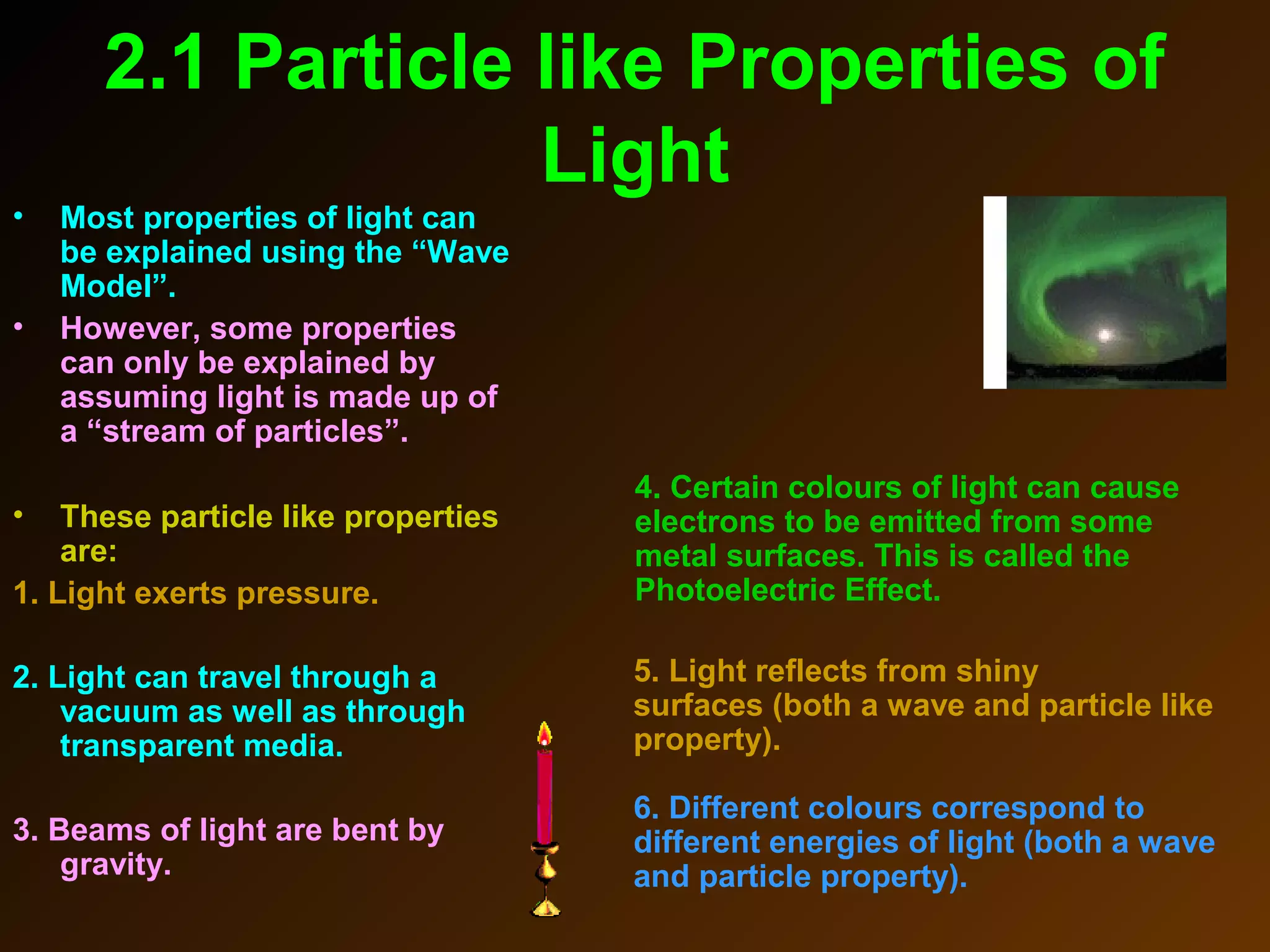 2.1 Particle like Properties of
Light
• Most properties of light can
be explained using the “Wave
Model”.
• However, some properties
can only be explained by
assuming light is made up of
a “stream of particles”.
• These particle like properties
are:
1. Light exerts pressure.
2. Light can travel through a
vacuum as well as through
transparent media.
3. Beams of light are bent by
gravity.
5. Light reflects from shiny
surfaces (both a wave and particle like
property).
6. Different colours correspond to
different energies of light (both a wave
and particle property).
4. Certain colours of light can cause
electrons to be emitted from some
metal surfaces. This is called the
Photoelectric Effect.
 