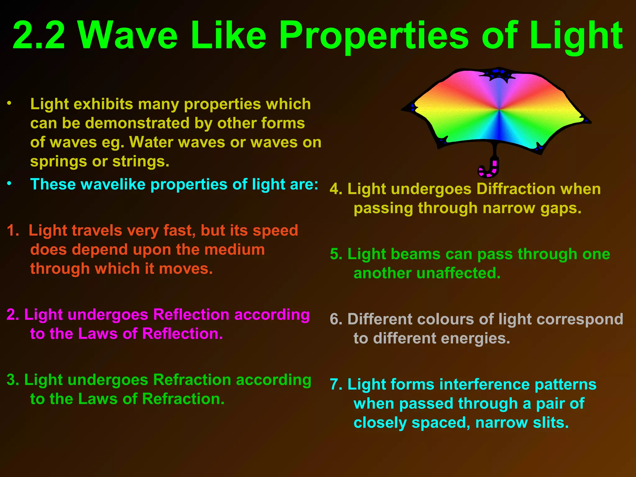 2.2 Wave Like Properties of Light
• Light exhibits many properties which
can be demonstrated by other forms
of waves eg. Water waves or waves on
springs or strings.
• These wavelike properties of light are:
1. Light travels very fast, but its speed
does depend upon the medium
through which it moves.
2. Light undergoes Reflection according
to the Laws of Reflection.
3. Light undergoes Refraction according
to the Laws of Refraction.
4. Light undergoes Diffraction when
passing through narrow gaps.
5. Light beams can pass through one
another unaffected.
6. Different colours of light correspond
to different energies.
7. Light forms interference patterns
when passed through a pair of
closely spaced, narrow slits.
 