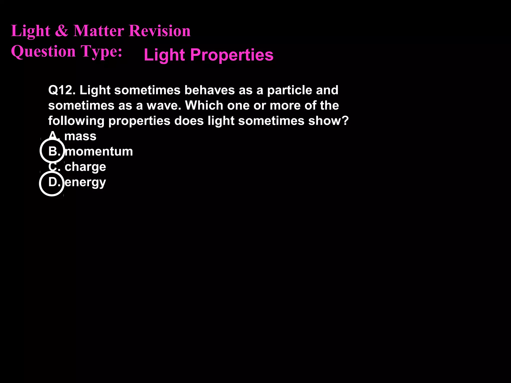 Light & Matter Revision
Question Type:
Q12. Light sometimes behaves as a particle and
sometimes as a wave. Which one or more of the
following properties does light sometimes show?
A. mass
B. momentum
C. charge
D. energy
Light Properties
 